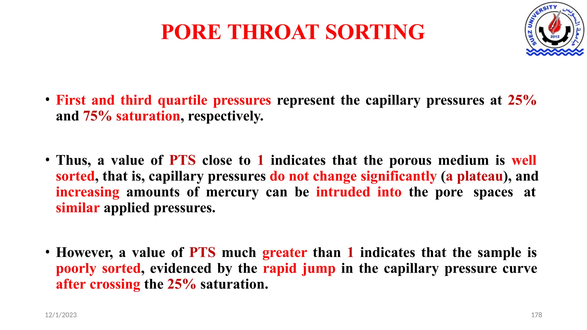 PORE THROAT SORTING
12/1/2023 178
• First and third quartile pressures represent the capillary pressures at 25%
and 75% saturation, respectively.
• Thus, a value of PTS close to 1 indicates that the porous medium is well
sorted, that is, capillary pressures do not change significantly (a plateau), and
increasing amounts of mercury can be intruded into the pore spaces at
similar applied pressures.
• However, a value of PTS much greater than 1 indicates that the sample is
poorly sorted, evidenced by the rapid jump in the capillary pressure curve
after crossing the 25% saturation.
 