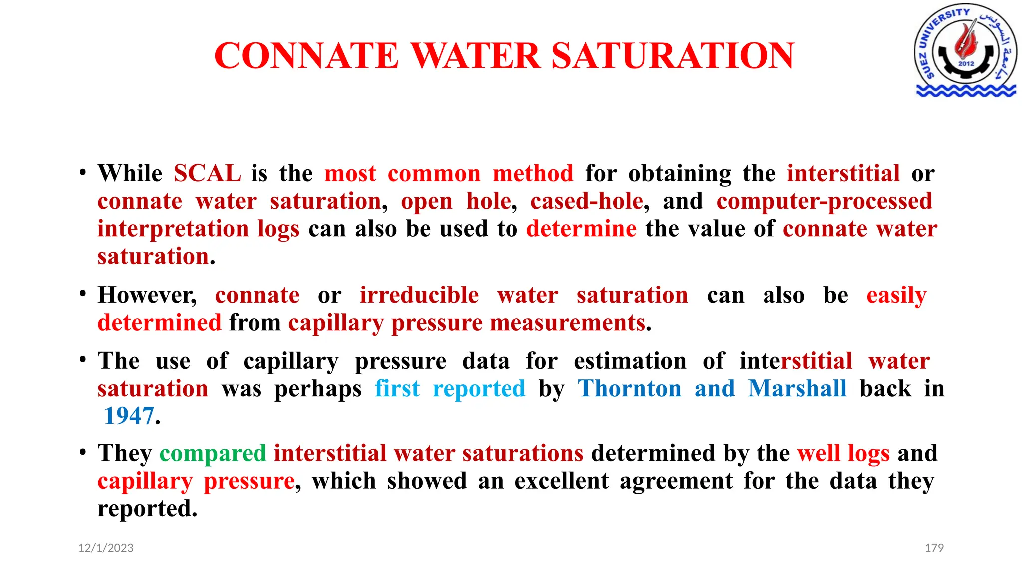 CONNATE WATER SATURATION
12/1/2023 179
• While SCAL is the most common method for obtaining the interstitial or
connate water saturation, open hole, cased-hole, and computer-processed
interpretation logs can also be used to determine the value of connate water
saturation.
• However, connate or irreducible water saturation can also be easily
determined from capillary pressure measurements.
• The use of capillary pressure data for estimation of interstitial water
saturation was perhaps first reported by Thornton and Marshall back in
1947.
• They compared interstitial water saturations determined by the well logs and
capillary pressure, which showed an excellent agreement for the data they
reported.
 