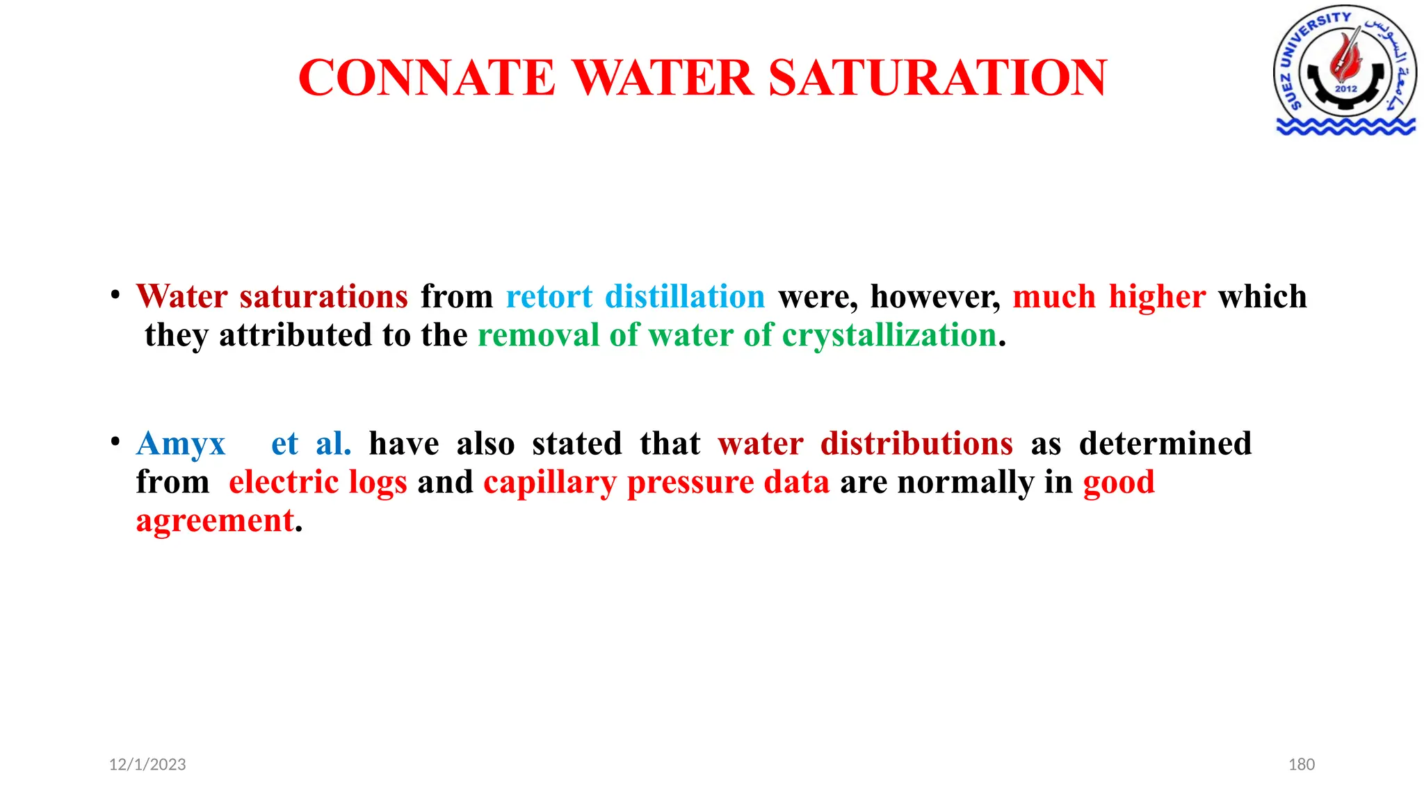 CONNATE WATER SATURATION
12/1/2023 180
• Water saturations from retort distillation were, however, much higher which
they attributed to the removal of water of crystallization.
• Amyx et al. have also stated that water distributions as determined
from electric logs and capillary pressure data are normally in good
agreement.
 