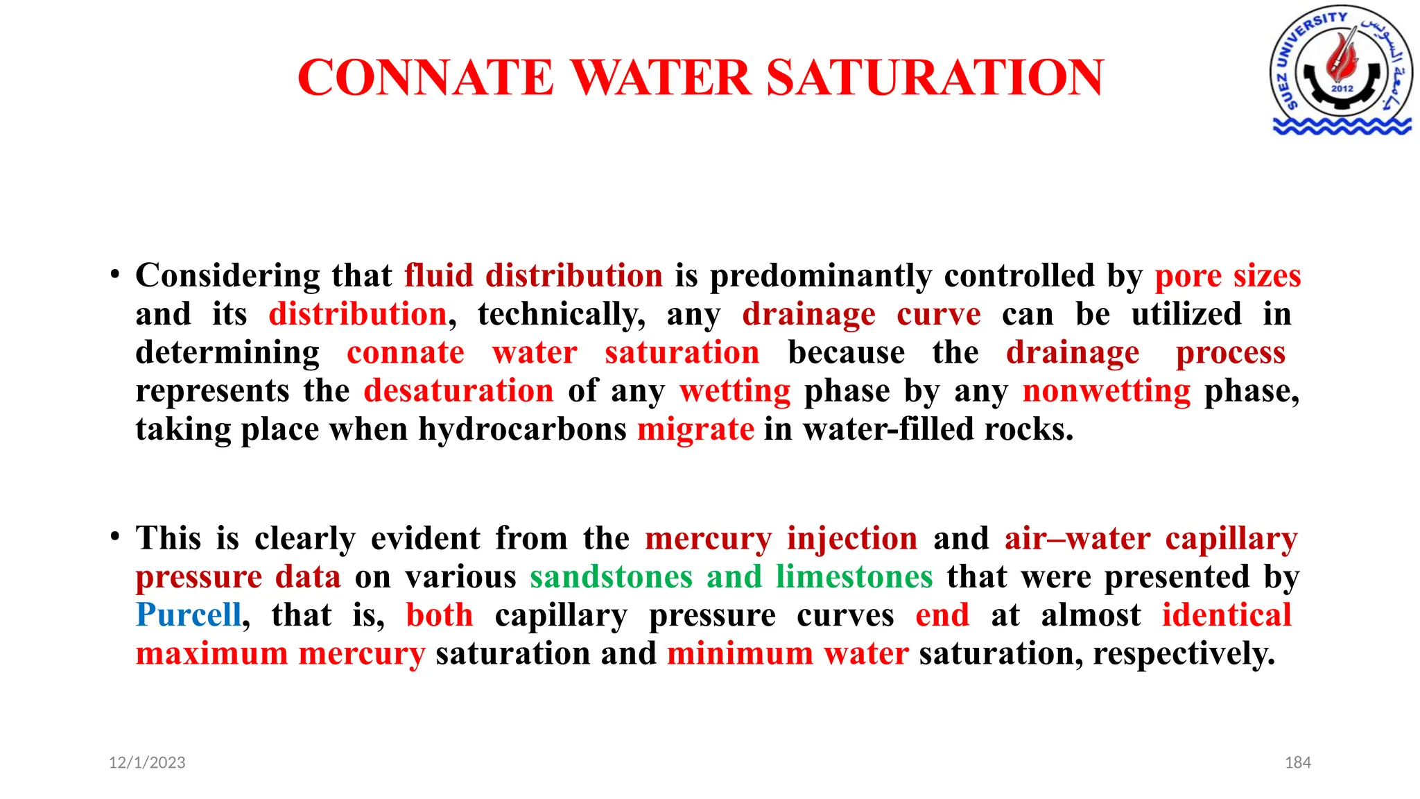 CONNATE WATER SATURATION
12/1/2023 184
• Considering that fluid distribution is predominantly controlled by pore sizes
and its distribution, technically, any drainage curve can be utilized in
determining connate water saturation because the drainage process
represents the desaturation of any wetting phase by any nonwetting phase,
taking place when hydrocarbons migrate in water-filled rocks.
• This is clearly evident from the mercury injection and air–water capillary
pressure data on various sandstones and limestones that were presented by
Purcell, that is, both capillary pressure curves end at almost identical
maximum mercury saturation and minimum water saturation, respectively.
 