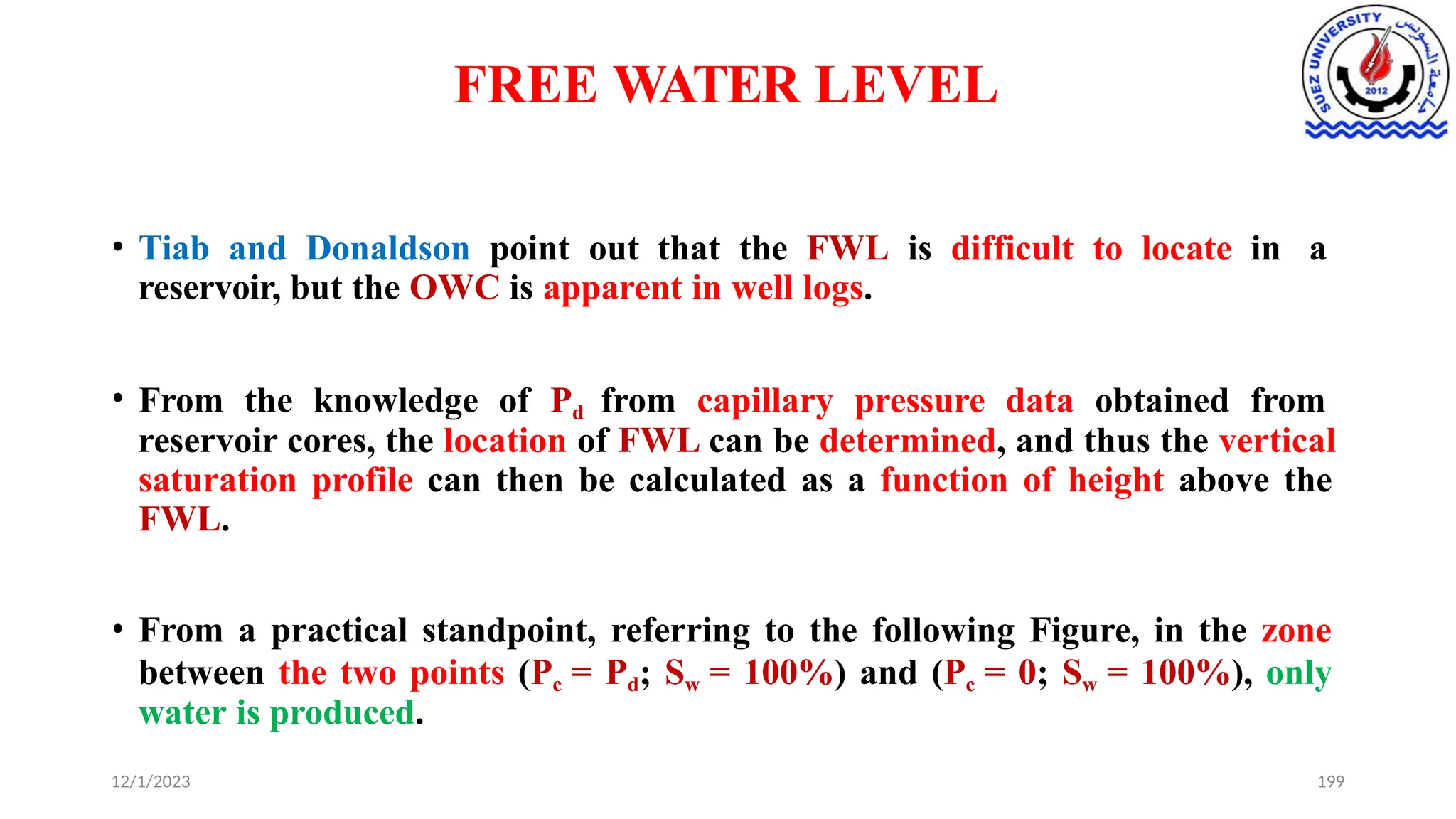 FREE WATER LEVEL
12/1/2023 199
• Tiab and Donaldson point out that the FWL is difficult to locate in a
reservoir, but the OWC is apparent in well logs.
• From the knowledge of Pd from capillary pressure data obtained from
reservoir cores, the location of FWL can be determined, and thus the vertical
saturation profile can then be calculated as a function of height above the
FWL.
• From a practical standpoint, referring to the following Figure, in the zone
between the two points (Pc = Pd; Sw = 100%) and (Pc = 0; Sw = 100%), only
water is produced.
 