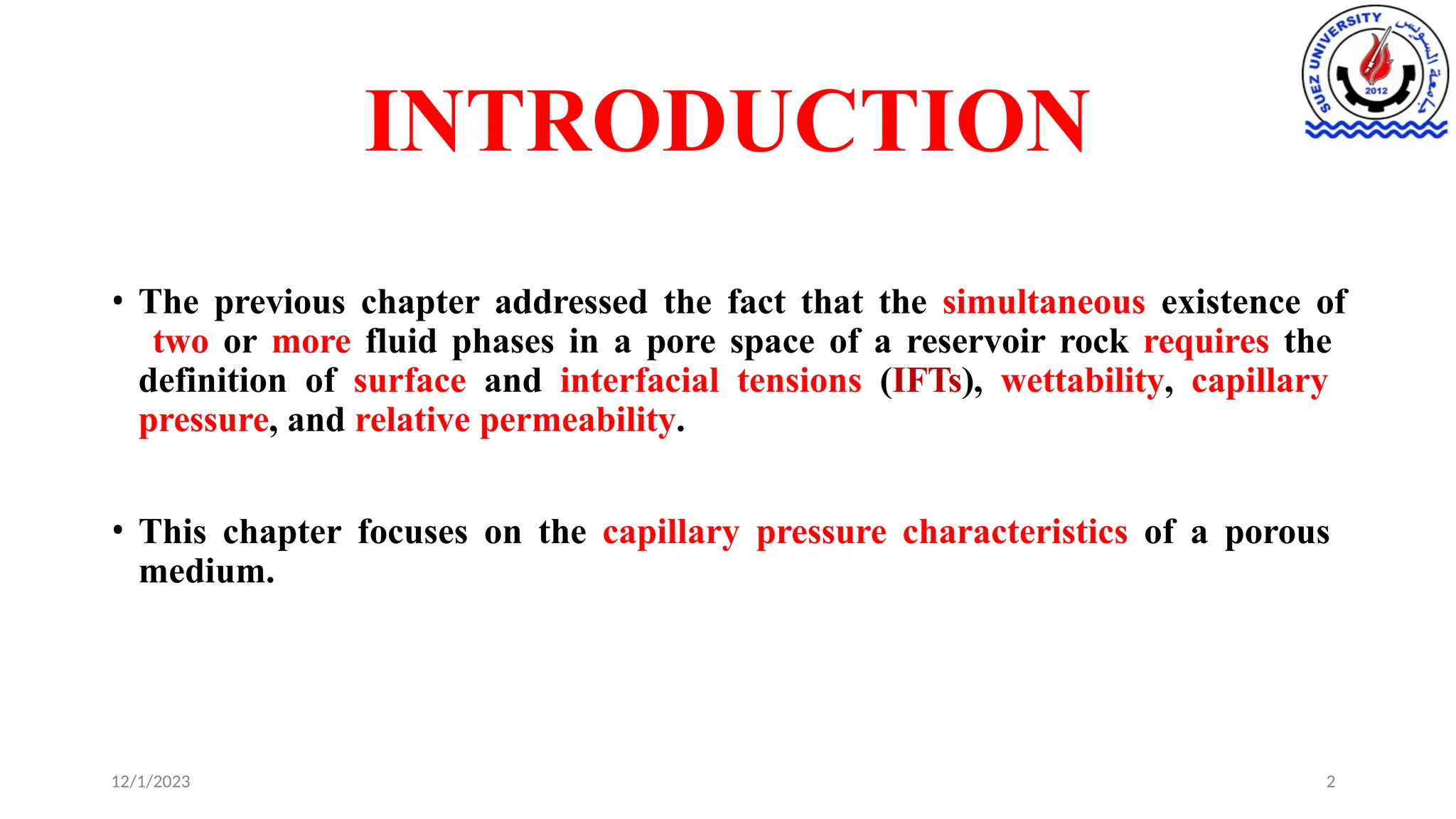 INTRODUCTION
12/1/2023 2
• The previous chapter addressed the fact that the simultaneous existence of
two or more fluid phases in a pore space of a reservoir rock requires the
definition of surface and interfacial tensions (IFTs), wettability, capillary
pressure, and relative permeability.
• This chapter focuses on the capillary pressure characteristics of a porous
medium.
 