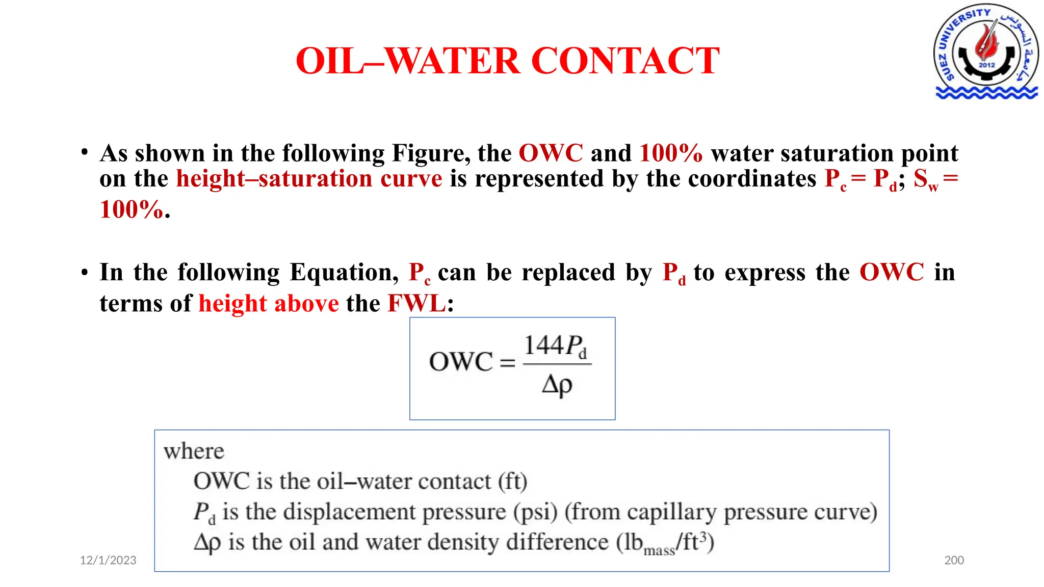 OIL–WATER CONTACT
• As shown in the following Figure, the OWC and 100% water saturation point
on the height–saturation curve is represented by the coordinates Pc = Pd; Sw =
100%.
• In the following Equation, Pc can be replaced by Pd to express the OWC in
terms of height above the FWL:
12/1/2023 200
 