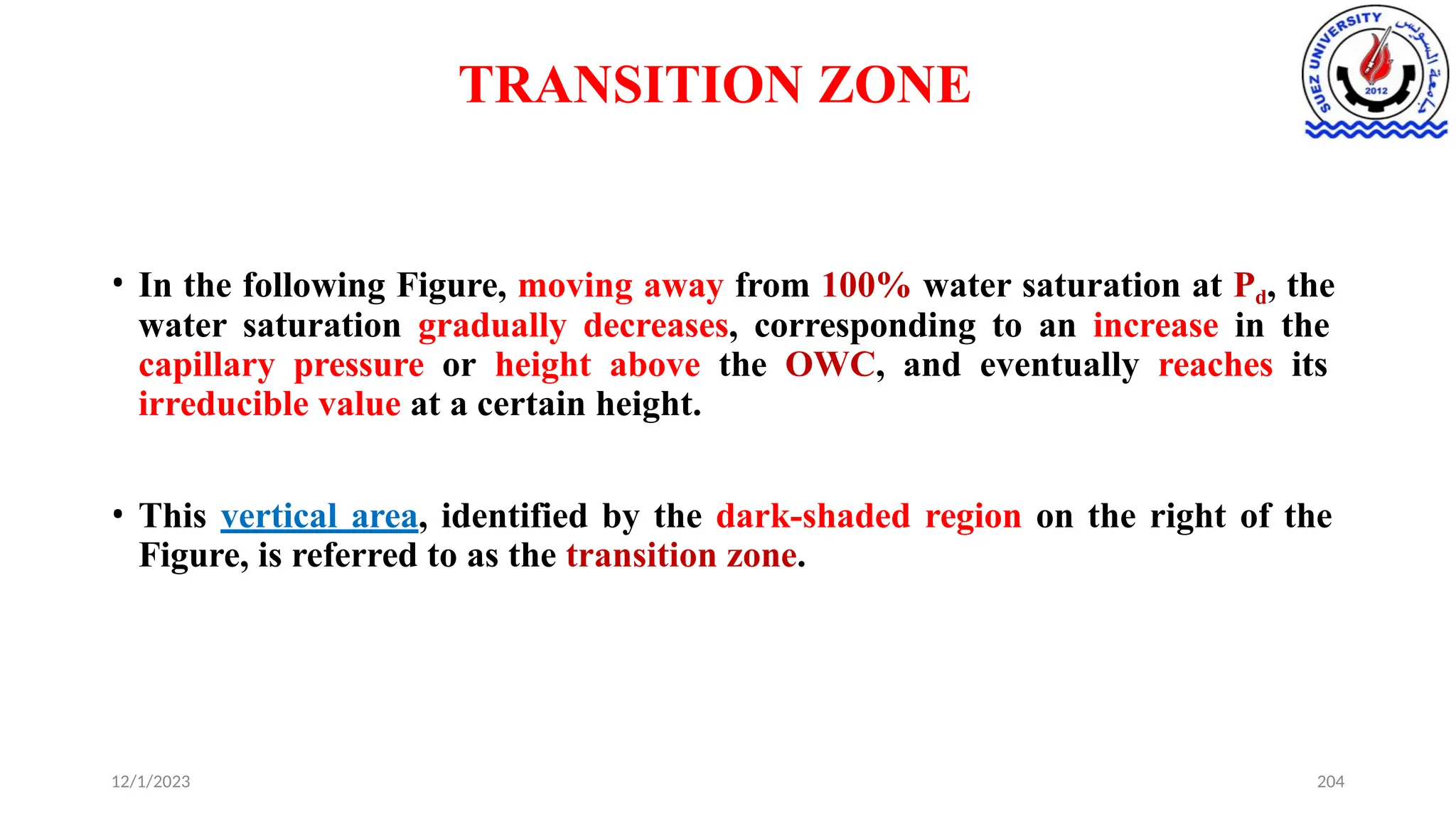 TRANSITION ZONE
12/1/2023 204
• In the following Figure, moving away from 100% water saturation at Pd, the
water saturation gradually decreases, corresponding to an increase in the
capillary pressure or height above the OWC, and eventually reaches its
irreducible value at a certain height.
• This vertical area, identified by the dark-shaded region on the right of the
Figure, is referred to as the transition zone.
 