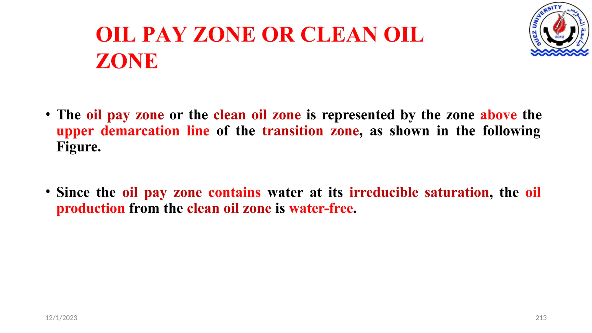 OIL PAY ZONE OR CLEAN OIL
ZONE
12/1/2023 213
• The oil pay zone or the clean oil zone is represented by the zone above the
upper demarcation line of the transition zone, as shown in the following
Figure.
• Since the oil pay zone contains water at its irreducible saturation, the oil
production from the clean oil zone is water-free.
 