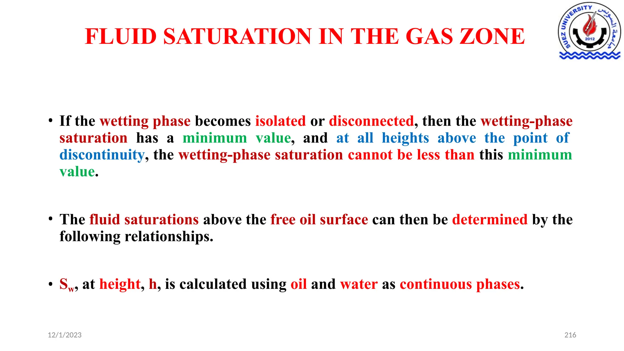 FLUID SATURATION IN THE GAS ZONE
12/1/2023 216
• If the wetting phase becomes isolated or disconnected, then the wetting-phase
saturation has a minimum value, and at all heights above the point of
discontinuity, the wetting-phase saturation cannot be less than this minimum
value.
• The fluid saturations above the free oil surface can then be determined by the
following relationships.
• Sw, at height, h, is calculated using oil and water as continuous phases.
 