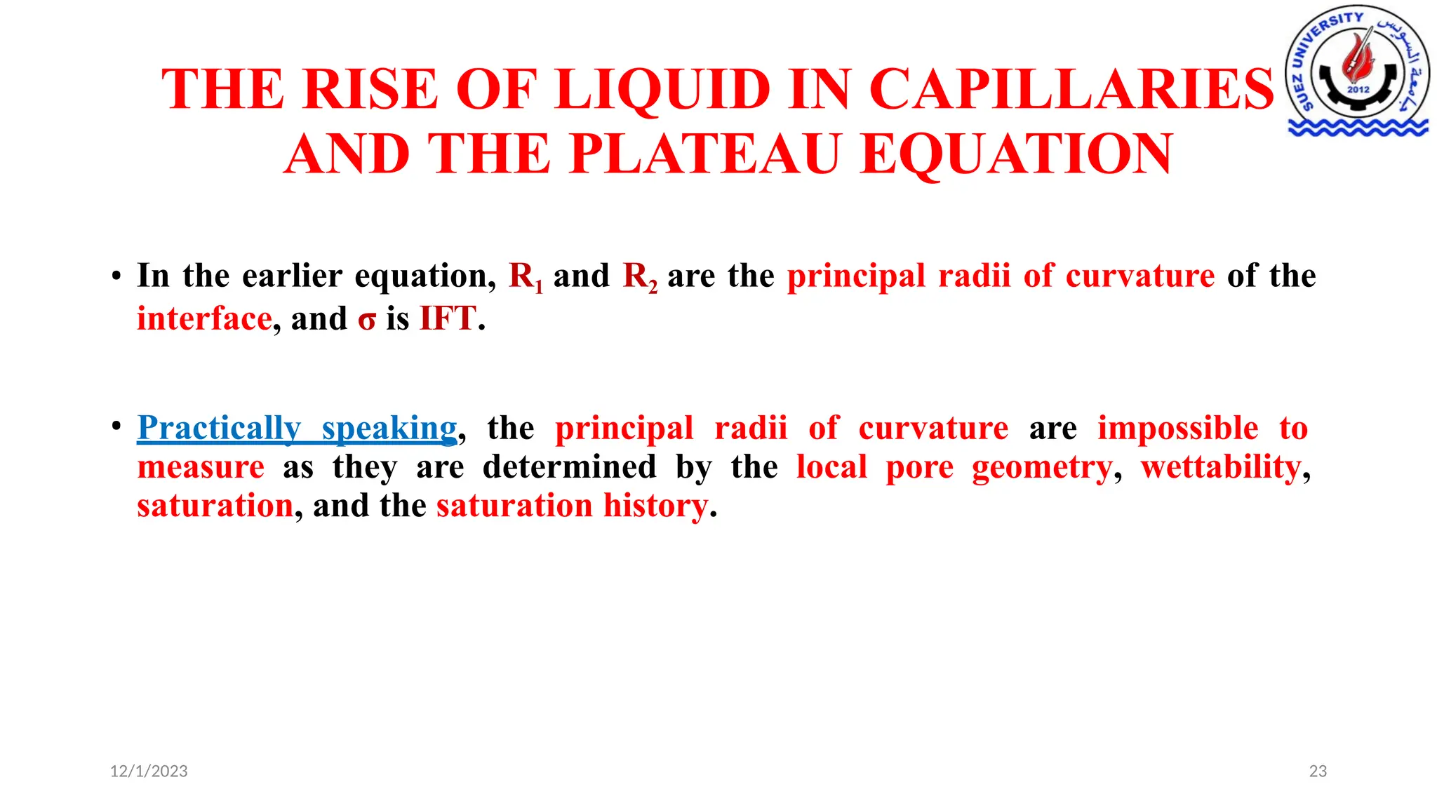 THE RISE OF LIQUID IN CAPILLARIES
AND THE PLATEAU EQUATION
12/1/2023 23
• In the earlier equation, R1 and R2 are the principal radii of curvature of the
interface, and σ is IFT.
• Practically speaking, the principal radii of curvature are impossible to
measure as they are determined by the local pore geometry, wettability,
saturation, and the saturation history.
 