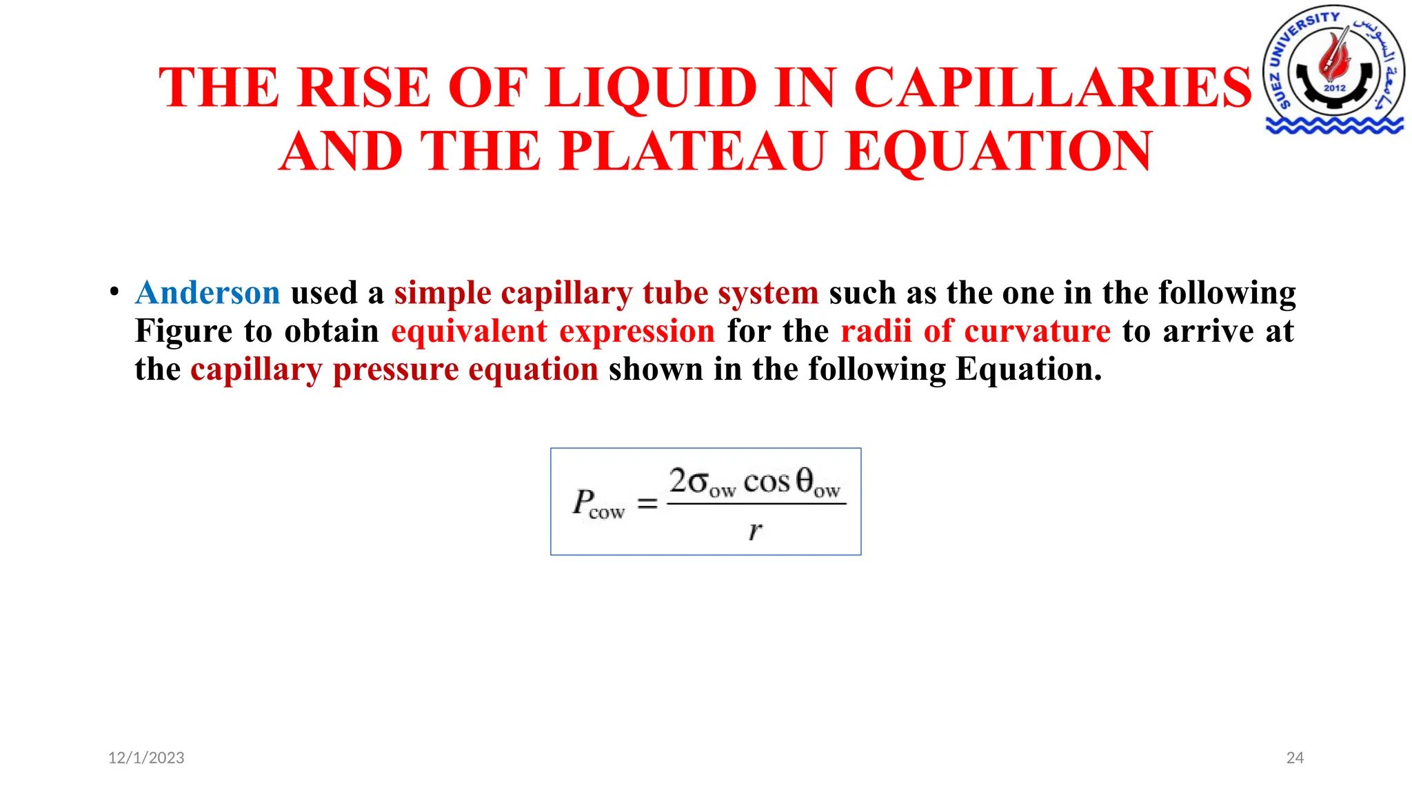 THE RISE OF LIQUID IN CAPILLARIES
AND THE PLATEAU EQUATION
• Anderson used a simple capillary tube system such as the one in the following
Figure to obtain equivalent expression for the radii of curvature to arrive at
the capillary pressure equation shown in the following Equation.
12/1/2023 24
 