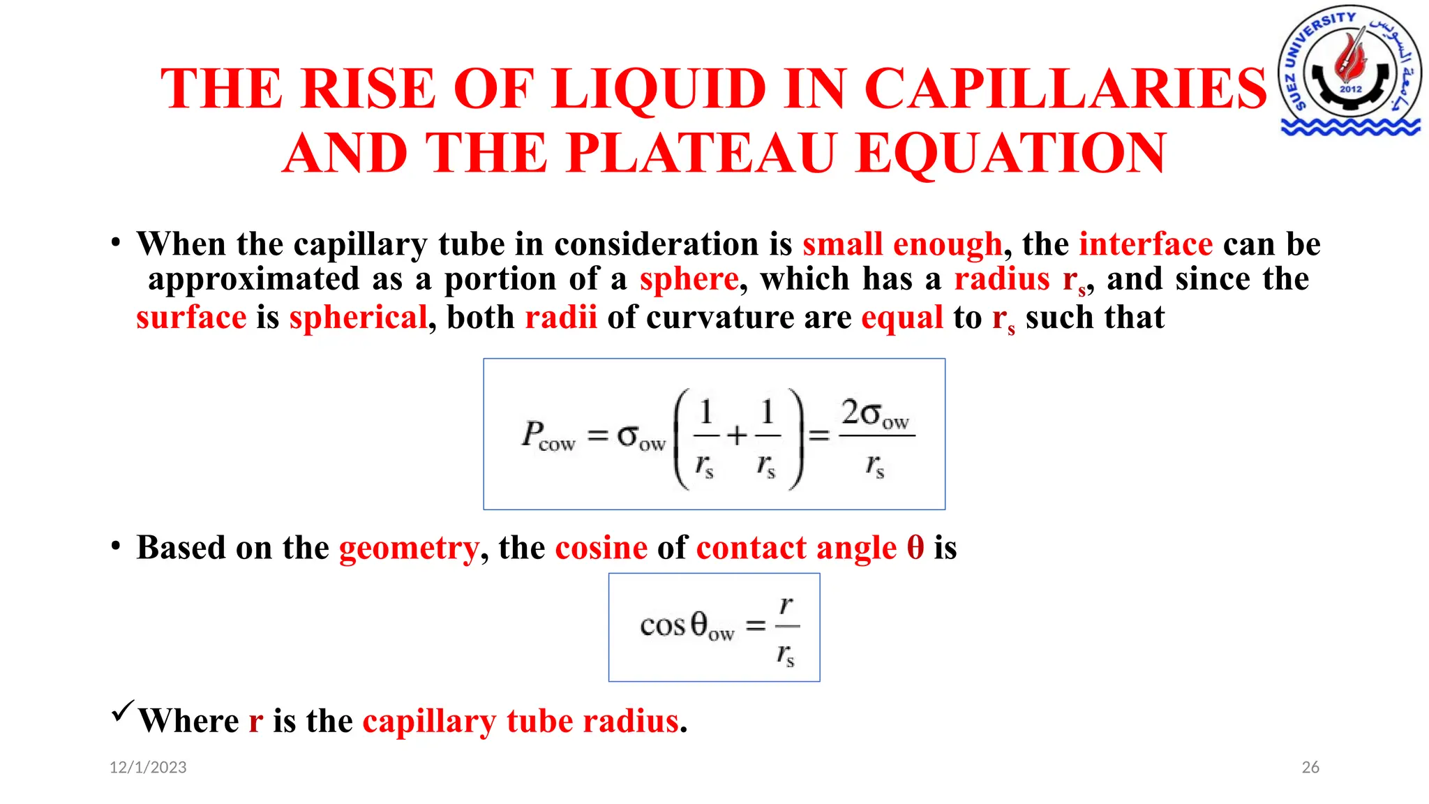 THE RISE OF LIQUID IN CAPILLARIES
AND THE PLATEAU EQUATION
• When the capillary tube in consideration is small enough, the interface can be
approximated as a portion of a sphere, which has a radius rs, and since the
surface is spherical, both radii of curvature are equal to rs such that
• Based on the geometry, the cosine of contact angle θ is
Where r is the capillary tube radius.
12/1/2023 26
 