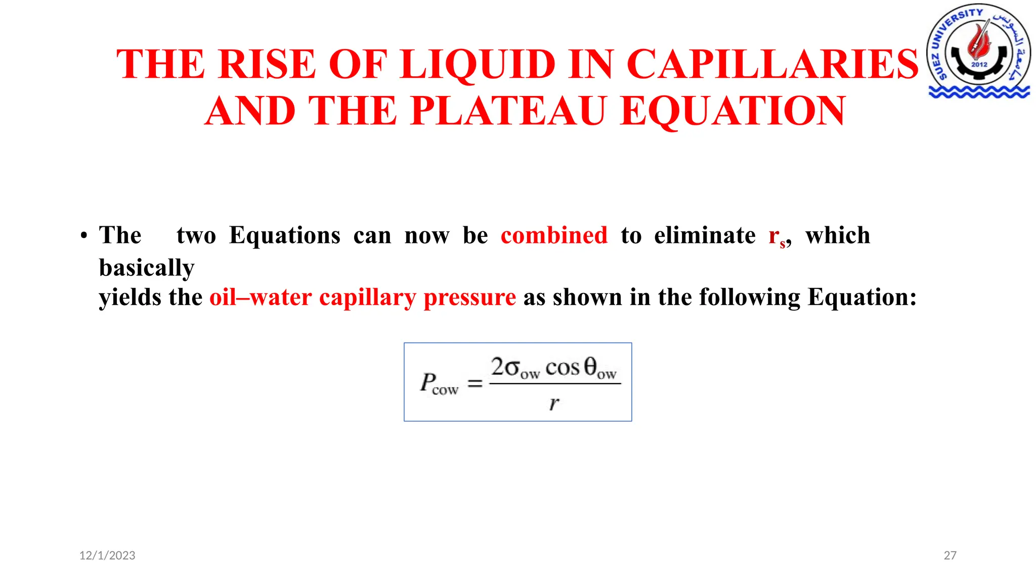 THE RISE OF LIQUID IN CAPILLARIES
AND THE PLATEAU EQUATION
• The two Equations can now be combined to eliminate rs, which
basically
yields the oil–water capillary pressure as shown in the following Equation:
12/1/2023 27
 