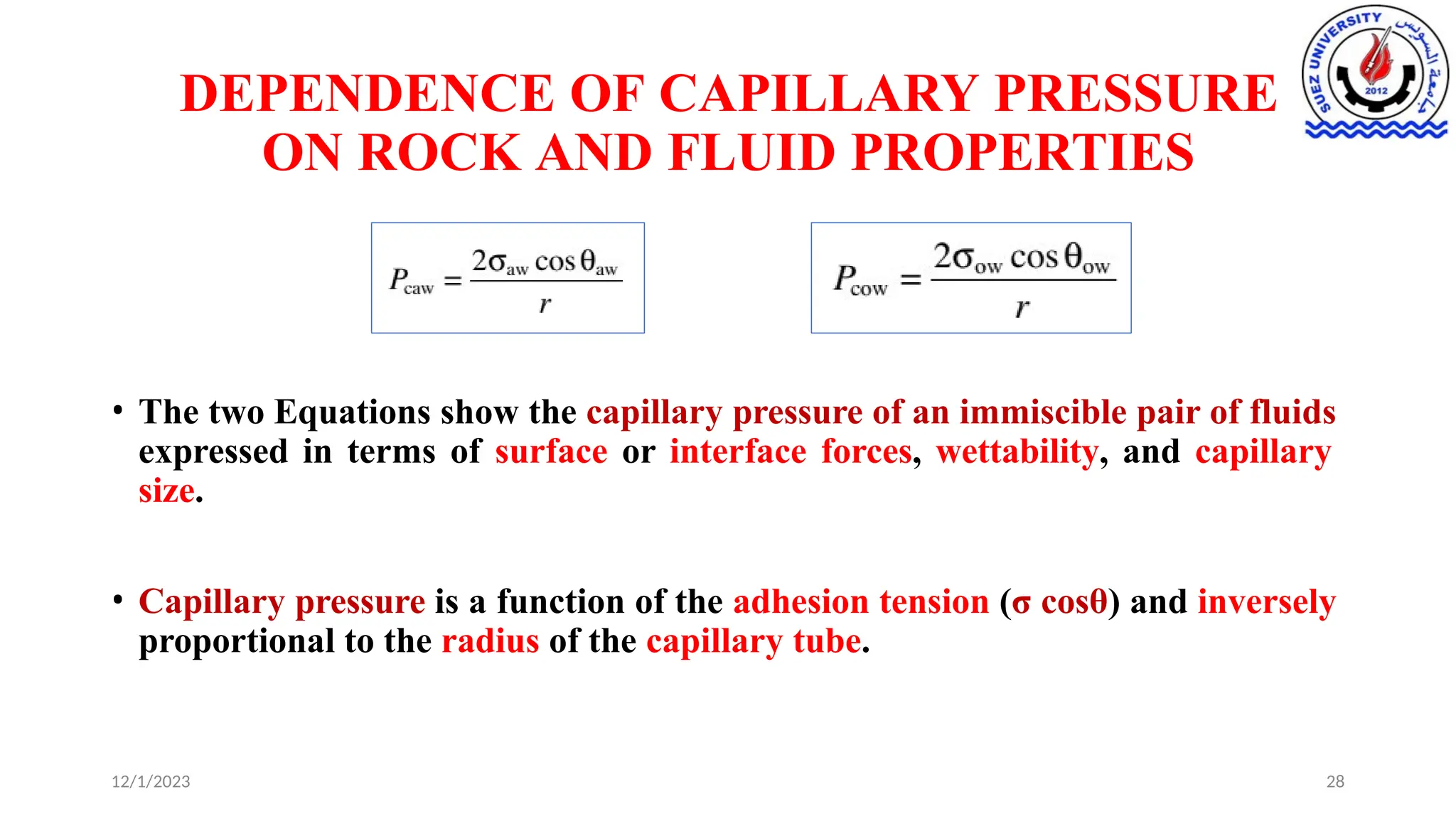 DEPENDENCE OF CAPILLARY PRESSURE
ON ROCK AND FLUID PROPERTIES
• The two Equations show the capillary pressure of an immiscible pair of fluids
expressed in terms of surface or interface forces, wettability, and capillary
size.
• Capillary pressure is a function of the adhesion tension (σ cosθ) and inversely
proportional to the radius of the capillary tube.
12/1/2023 28
 