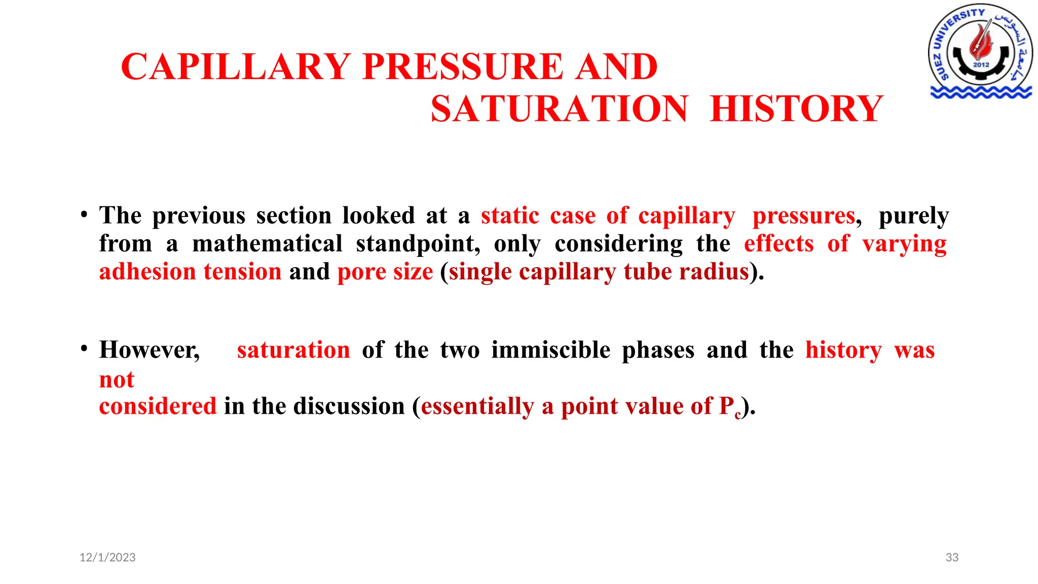 CAPILLARY PRESSURE AND
SATURATION HISTORY
12/1/2023 33
• The previous section looked at a static case of capillary pressures, purely
from a mathematical standpoint, only considering the effects of varying
adhesion tension and pore size (single capillary tube radius).
• However, saturation of the two immiscible phases and the history was
not
considered in the discussion (essentially a point value of Pc).
 