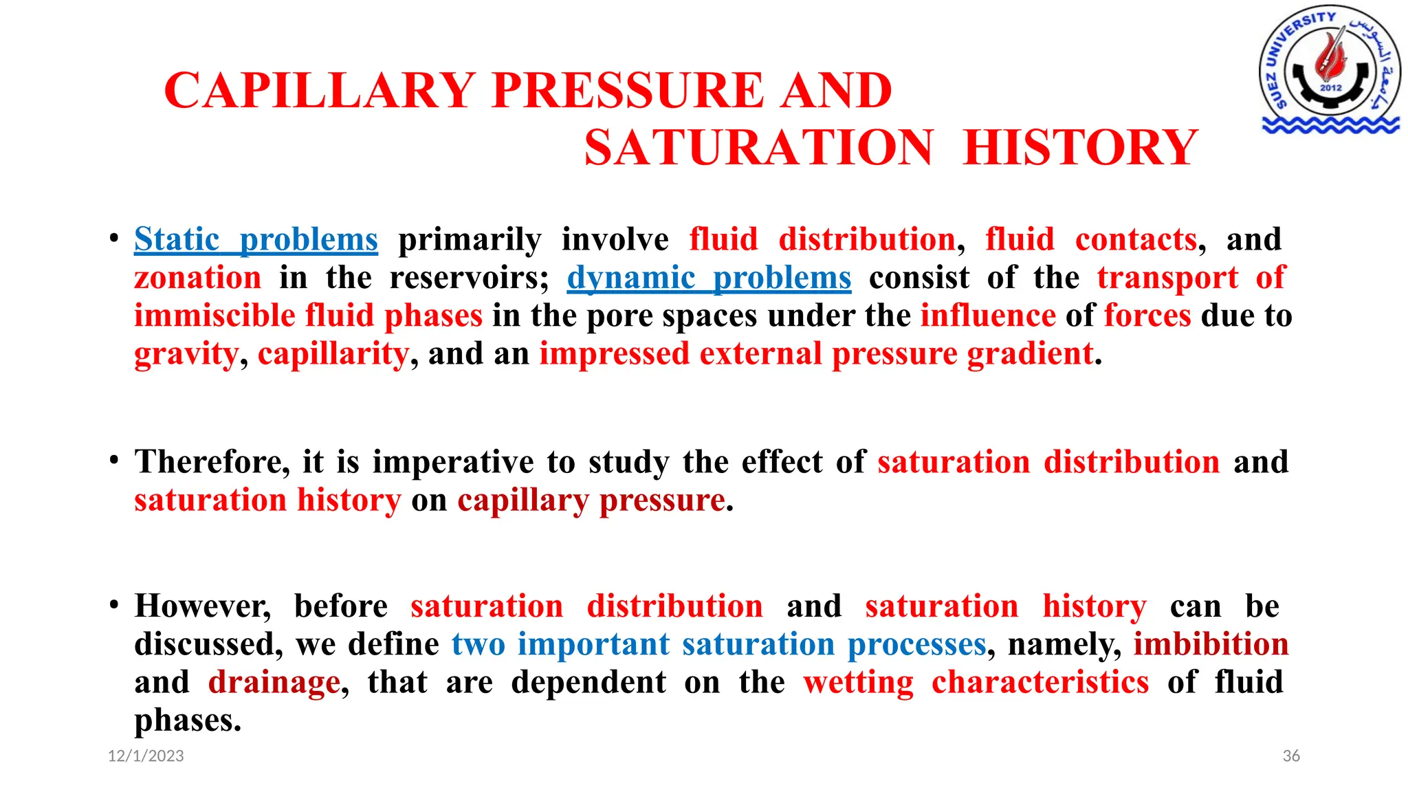 CAPILLARY PRESSURE AND
SATURATION HISTORY
12/1/2023 36
• Static problems primarily involve fluid distribution, fluid contacts, and
zonation in the reservoirs; dynamic problems consist of the transport of
immiscible fluid phases in the pore spaces under the influence of forces due to
gravity, capillarity, and an impressed external pressure gradient.
• Therefore, it is imperative to study the effect of saturation distribution and
saturation history on capillary pressure.
• However, before saturation distribution and saturation history can be
discussed, we define two important saturation processes, namely, imbibition
and drainage, that are dependent on the wetting characteristics of fluid
phases.
 