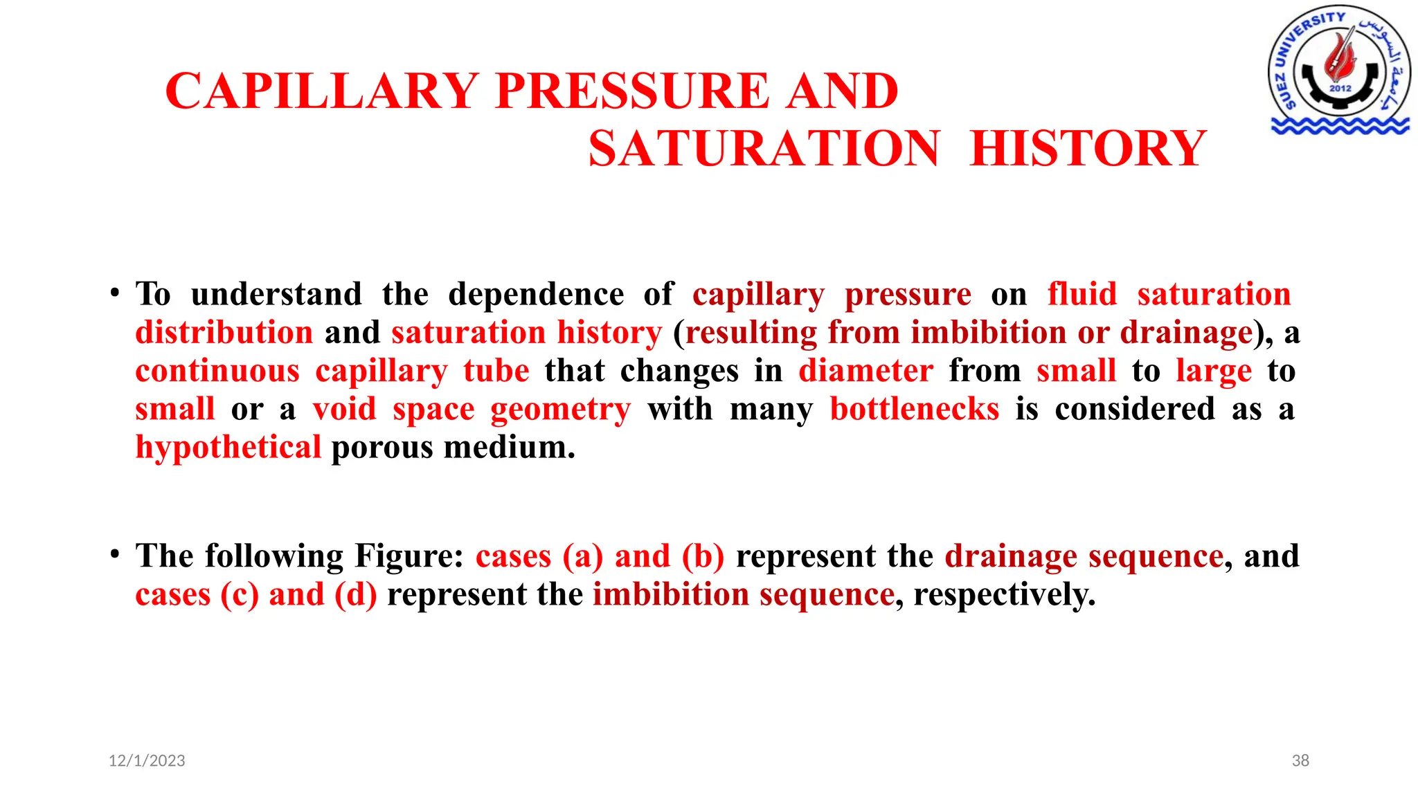 CAPILLARY PRESSURE AND
SATURATION HISTORY
12/1/2023 38
• To understand the dependence of capillary pressure on fluid saturation
distribution and saturation history (resulting from imbibition or drainage), a
continuous capillary tube that changes in diameter from small to large to
small or a void space geometry with many bottlenecks is considered as a
hypothetical porous medium.
• The following Figure: cases (a) and (b) represent the drainage sequence, and
cases (c) and (d) represent the imbibition sequence, respectively.
 