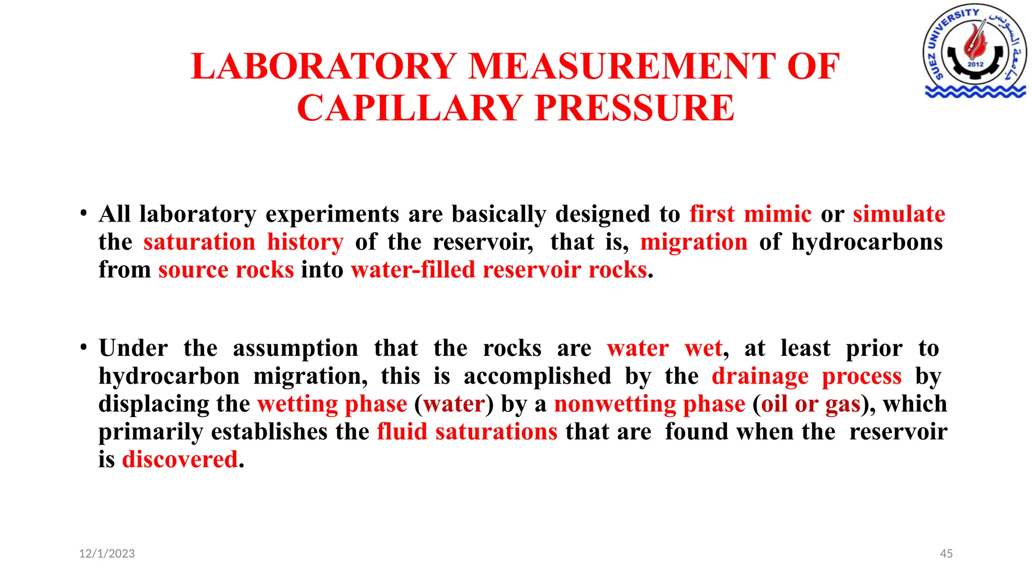 LABORATORY MEASUREMENT OF
CAPILLARY PRESSURE
12/1/2023 45
• All laboratory experiments are basically designed to first mimic or simulate
the saturation history of the reservoir, that is, migration of hydrocarbons
from source rocks into water-filled reservoir rocks.
• Under the assumption that the rocks are water wet, at least prior to
hydrocarbon migration, this is accomplished by the drainage process by
displacing the wetting phase (water) by a nonwetting phase (oil or gas), which
primarily establishes the fluid saturations that are found when the reservoir
is discovered.
 