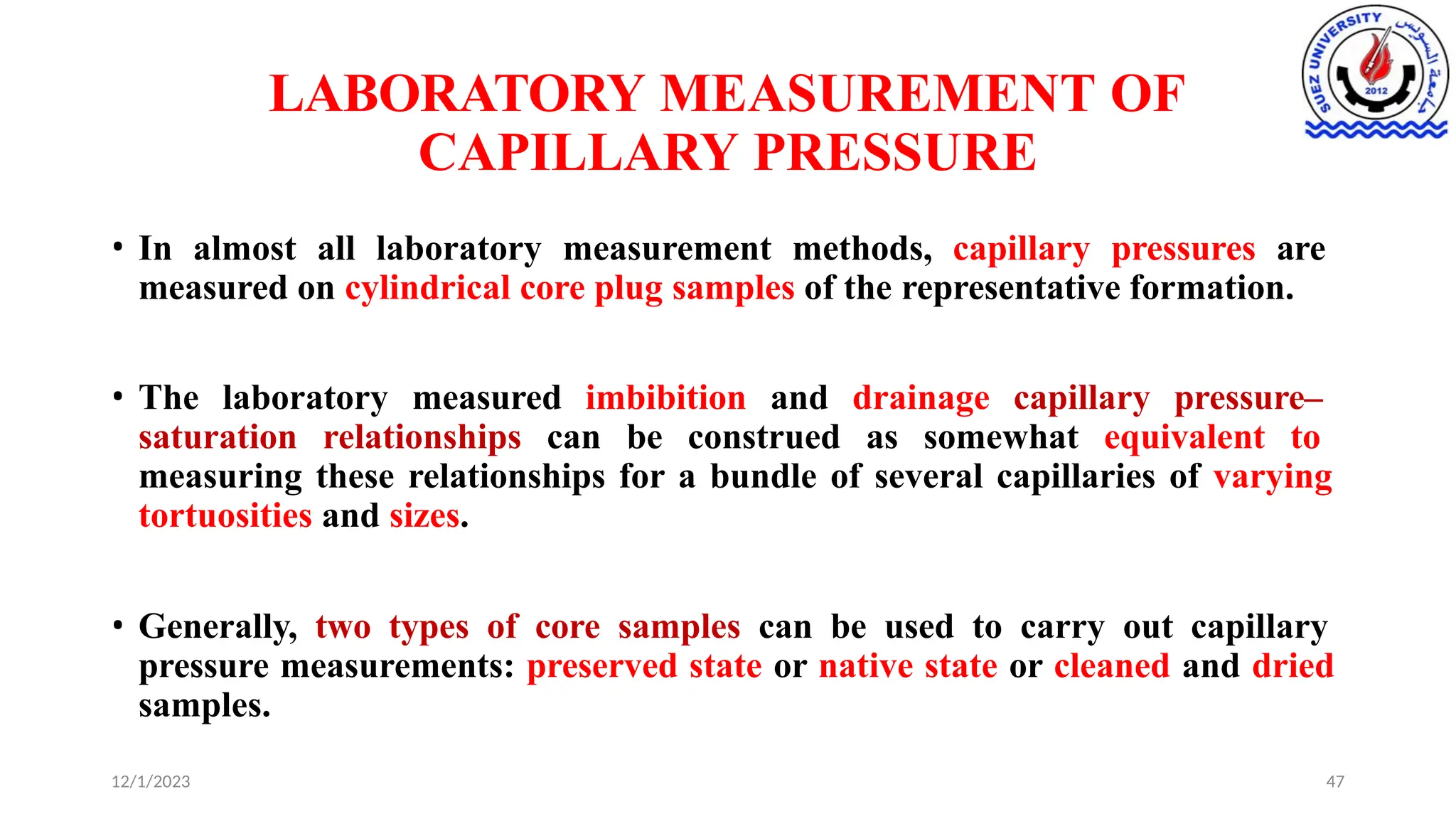 LABORATORY MEASUREMENT OF
CAPILLARY PRESSURE
12/1/2023 47
• In almost all laboratory measurement methods, capillary pressures are
measured on cylindrical core plug samples of the representative formation.
• The laboratory measured imbibition and drainage capillary pressure–
saturation relationships can be construed as somewhat equivalent to
measuring these relationships for a bundle of several capillaries of varying
tortuosities and sizes.
• Generally, two types of core samples can be used to carry out capillary
pressure measurements: preserved state or native state or cleaned and dried
samples.
 