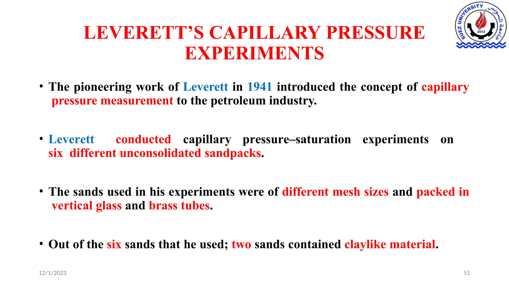 LEVERETT’S CAPILLARY PRESSURE
EXPERIMENTS
12/1/2023 51
• The pioneering work of Leverett in 1941 introduced the concept of capillary
pressure measurement to the petroleum industry.
• Leverett conducted capillary pressure–saturation experiments on
six different unconsolidated sandpacks.
• The sands used in his experiments were of different mesh sizes and packed in
vertical glass and brass tubes.
• Out of the six sands that he used; two sands contained claylike material.
 
