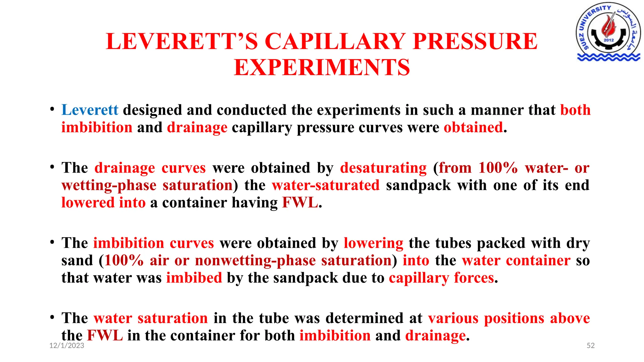LEVERETT’S CAPILLARY PRESSURE
EXPERIMENTS
12/1/2023 52
• Leverett designed and conducted the experiments in such a manner that both
imbibition and drainage capillary pressure curves were obtained.
• The drainage curves were obtained by desaturating (from 100% water- or
wetting-phase saturation) the water-saturated sandpack with one of its end
lowered into a container having FWL.
• The imbibition curves were obtained by lowering the tubes packed with dry
sand (100% air or nonwetting-phase saturation) into the water container so
that water was imbibed by the sandpack due to capillary forces.
• The water saturation in the tube was determined at various positions above
the FWL in the container for both imbibition and drainage.
 