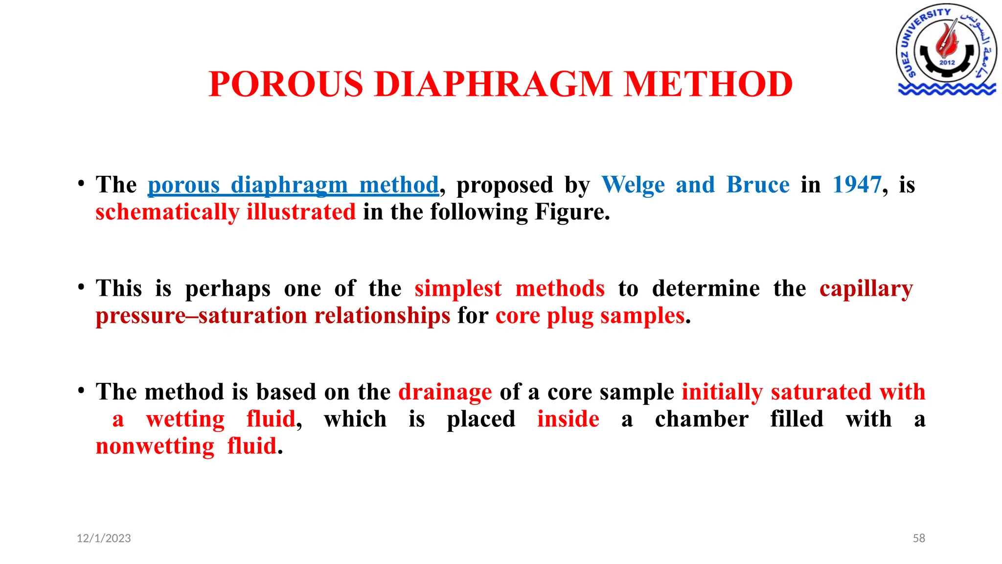 POROUS DIAPHRAGM METHOD
12/1/2023 58
• The porous diaphragm method, proposed by Welge and Bruce in 1947, is
schematically illustrated in the following Figure.
• This is perhaps one of the simplest methods to determine the capillary
pressure–saturation relationships for core plug samples.
• The method is based on the drainage of a core sample initially saturated with
a wetting fluid, which is placed inside a chamber filled with a
nonwetting fluid.
 