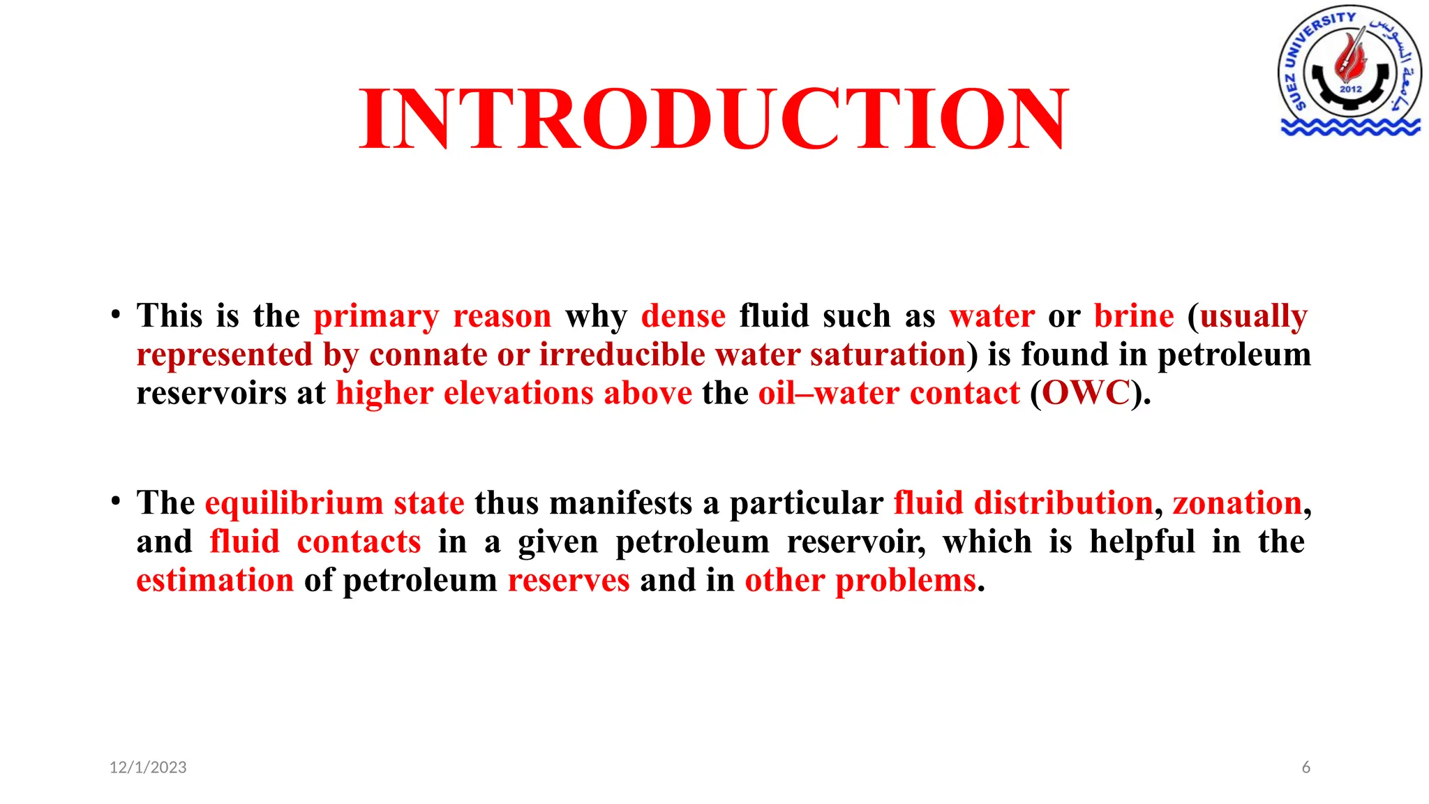 INTRODUCTION
12/1/2023 6
• This is the primary reason why dense fluid such as water or brine (usually
represented by connate or irreducible water saturation) is found in petroleum
reservoirs at higher elevations above the oil–water contact (OWC).
• The equilibrium state thus manifests a particular fluid distribution, zonation,
and fluid contacts in a given petroleum reservoir, which is helpful in the
estimation of petroleum reserves and in other problems.
 