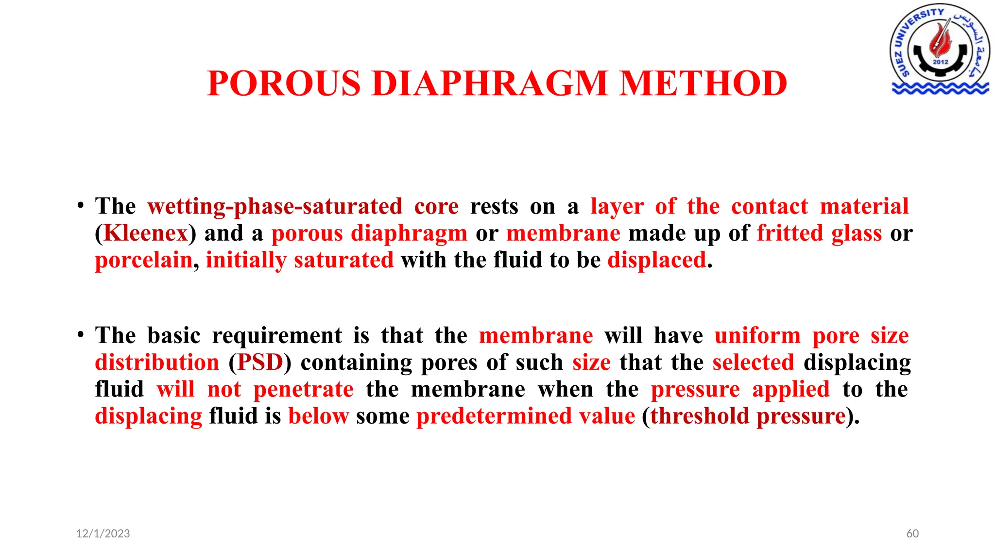 POROUS DIAPHRAGM METHOD
12/1/2023 60
• The wetting-phase-saturated core rests on a layer of the contact material
(Kleenex) and a porous diaphragm or membrane made up of fritted glass or
porcelain, initially saturated with the fluid to be displaced.
• The basic requirement is that the membrane will have uniform pore size
distribution (PSD) containing pores of such size that the selected displacing
fluid will not penetrate the membrane when the pressure applied to the
displacing fluid is below some predetermined value (threshold pressure).
 