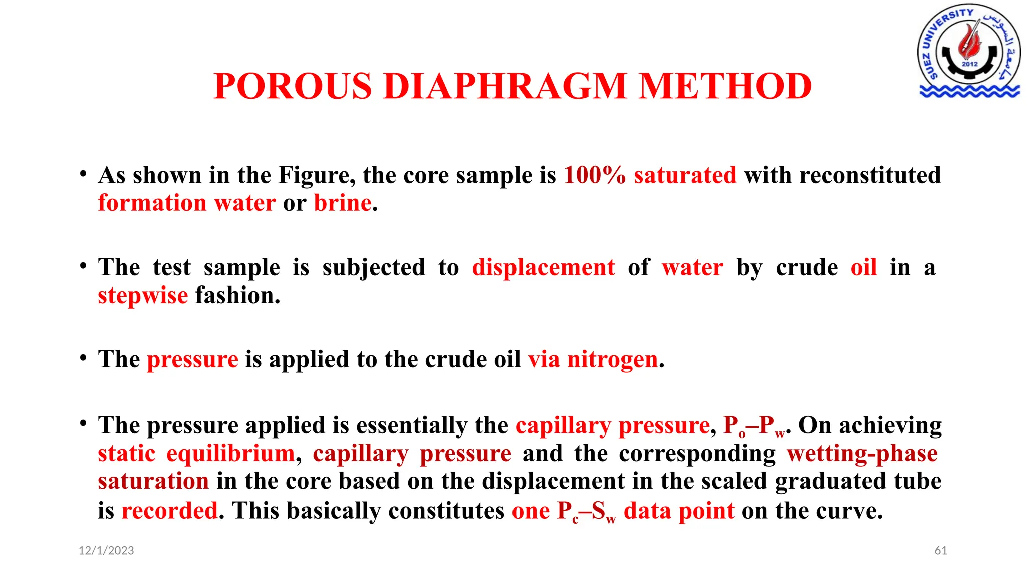 POROUS DIAPHRAGM METHOD
12/1/2023 61
• As shown in the Figure, the core sample is 100% saturated with reconstituted
formation water or brine.
• The test sample is subjected to displacement of water by crude oil in a
stepwise fashion.
• The pressure is applied to the crude oil via nitrogen.
• The pressure applied is essentially the capillary pressure, Po–Pw. On achieving
static equilibrium, capillary pressure and the corresponding wetting-phase
saturation in the core based on the displacement in the scaled graduated tube
is recorded. This basically constitutes one Pc–Sw data point on the curve.
 
