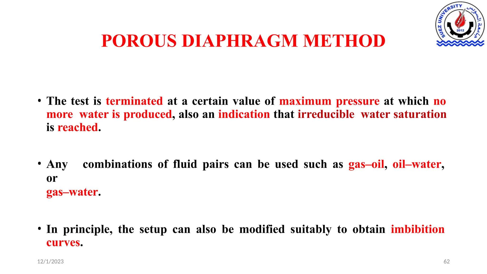 POROUS DIAPHRAGM METHOD
12/1/2023 62
• The test is terminated at a certain value of maximum pressure at which no
more water is produced, also an indication that irreducible water saturation
is reached.
• Any combinations of fluid pairs can be used such as gas–oil, oil–water,
or
gas–water.
• In principle, the setup can also be modified suitably to obtain imbibition
curves.
 