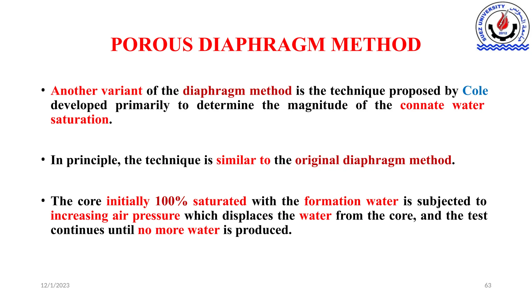 POROUS DIAPHRAGM METHOD
12/1/2023 63
• Another variant of the diaphragm method is the technique proposed by Cole
developed primarily to determine the magnitude of the connate water
saturation.
• In principle, the technique is similar to the original diaphragm method.
• The core initially 100% saturated with the formation water is subjected to
increasing air pressure which displaces the water from the core, and the test
continues until no more water is produced.
 