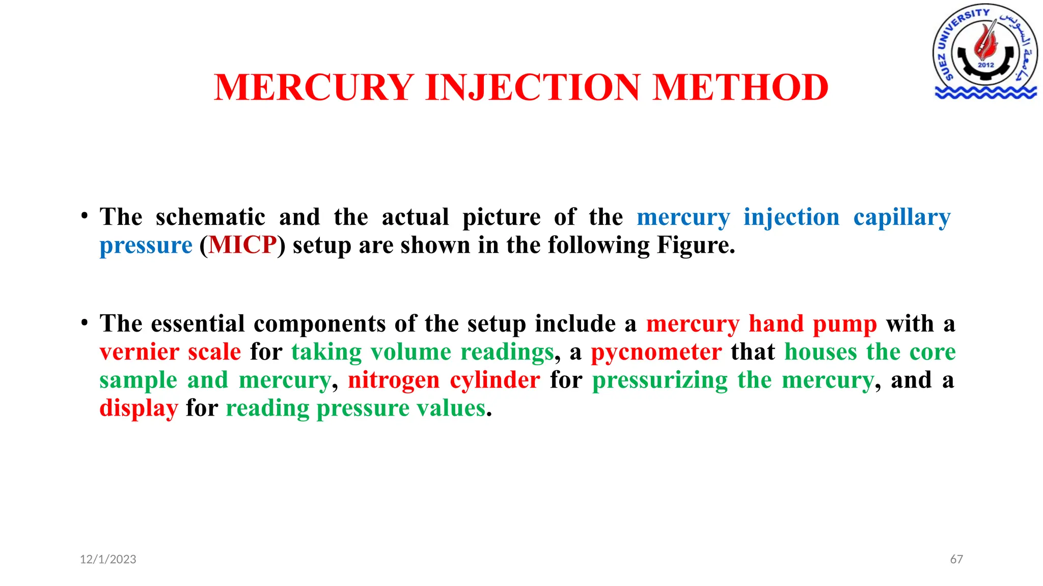 MERCURY INJECTION METHOD
12/1/2023 67
• The schematic and the actual picture of the mercury injection capillary
pressure (MICP) setup are shown in the following Figure.
• The essential components of the setup include a mercury hand pump with a
vernier scale for taking volume readings, a pycnometer that houses the core
sample and mercury, nitrogen cylinder for pressurizing the mercury, and a
display for reading pressure values.
 