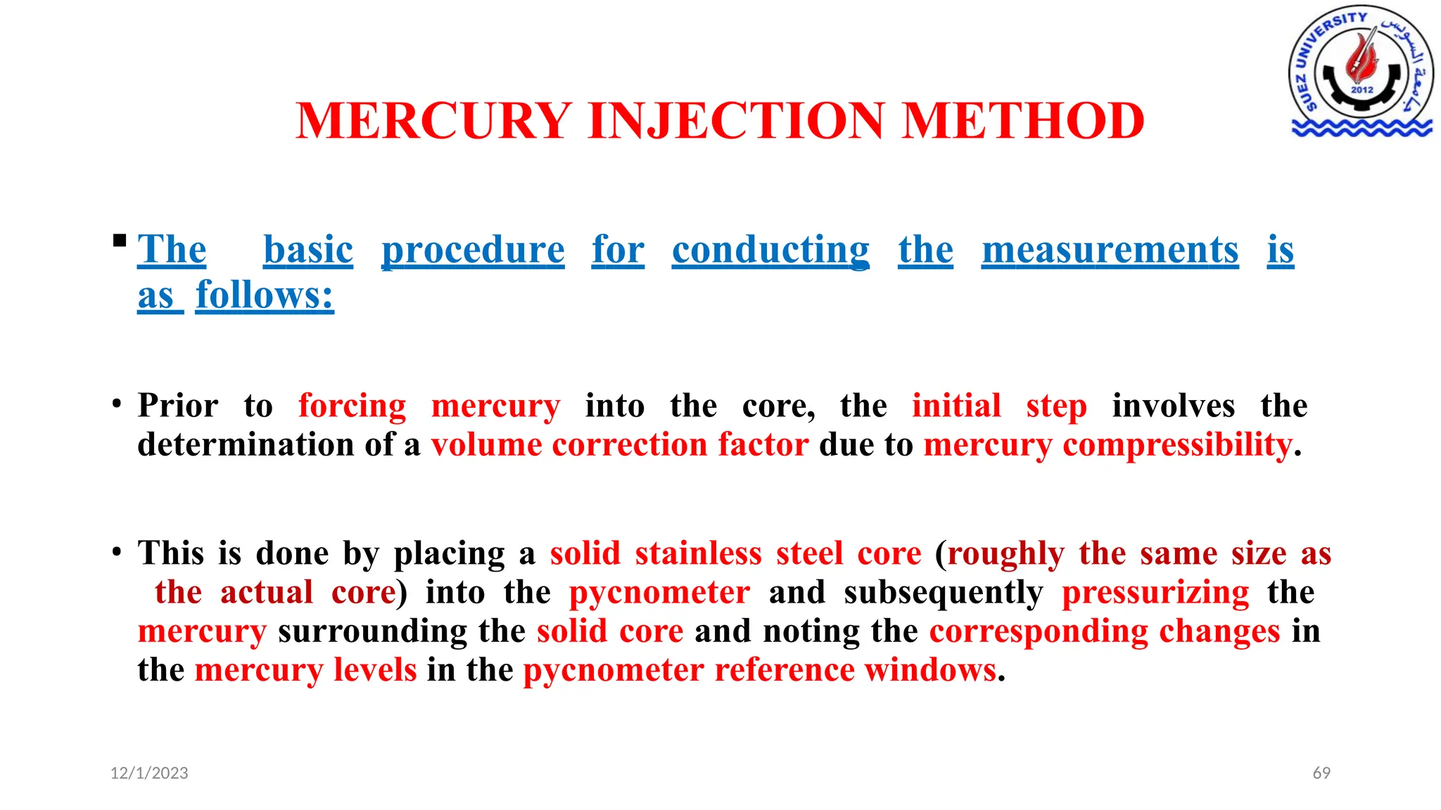 MERCURY INJECTION METHOD
12/1/2023 69
 The basic procedure for conducting the measurements is
as follows:
• Prior to forcing mercury into the core, the initial step involves the
determination of a volume correction factor due to mercury compressibility.
• This is done by placing a solid stainless steel core (roughly the same size as
the actual core) into the pycnometer and subsequently pressurizing the
mercury surrounding the solid core and noting the corresponding changes in
the mercury levels in the pycnometer reference windows.
 