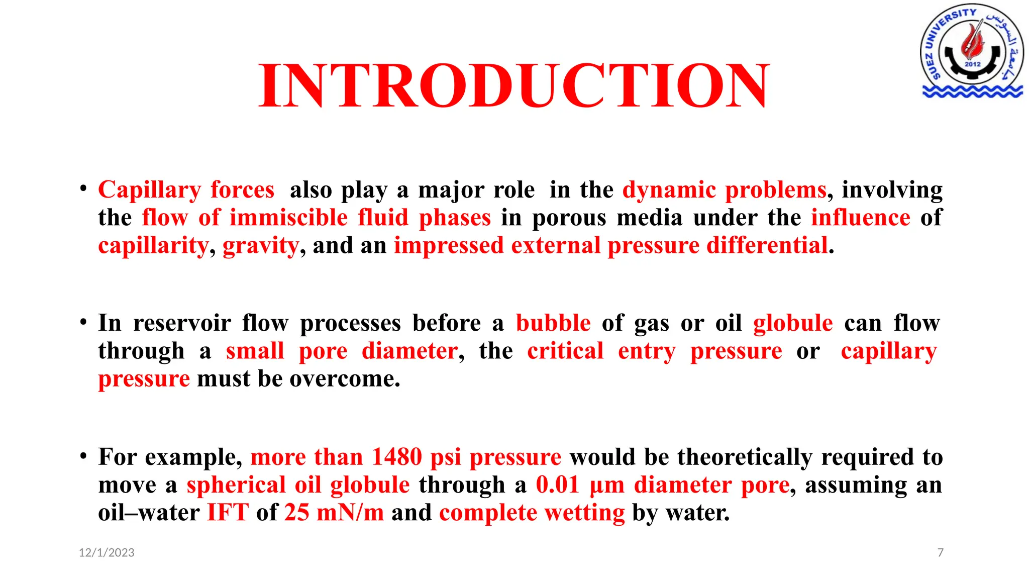 INTRODUCTION
12/1/2023 7
• Capillary forces also play a major role in the dynamic problems, involving
the flow of immiscible fluid phases in porous media under the influence of
capillarity, gravity, and an impressed external pressure differential.
• In reservoir flow processes before a bubble of gas or oil globule can flow
through a small pore diameter, the critical entry pressure or capillary
pressure must be overcome.
• For example, more than 1480 psi pressure would be theoretically required to
move a spherical oil globule through a 0.01 μm diameter pore, assuming an
oil–water IFT of 25 mN/m and complete wetting by water.
 
