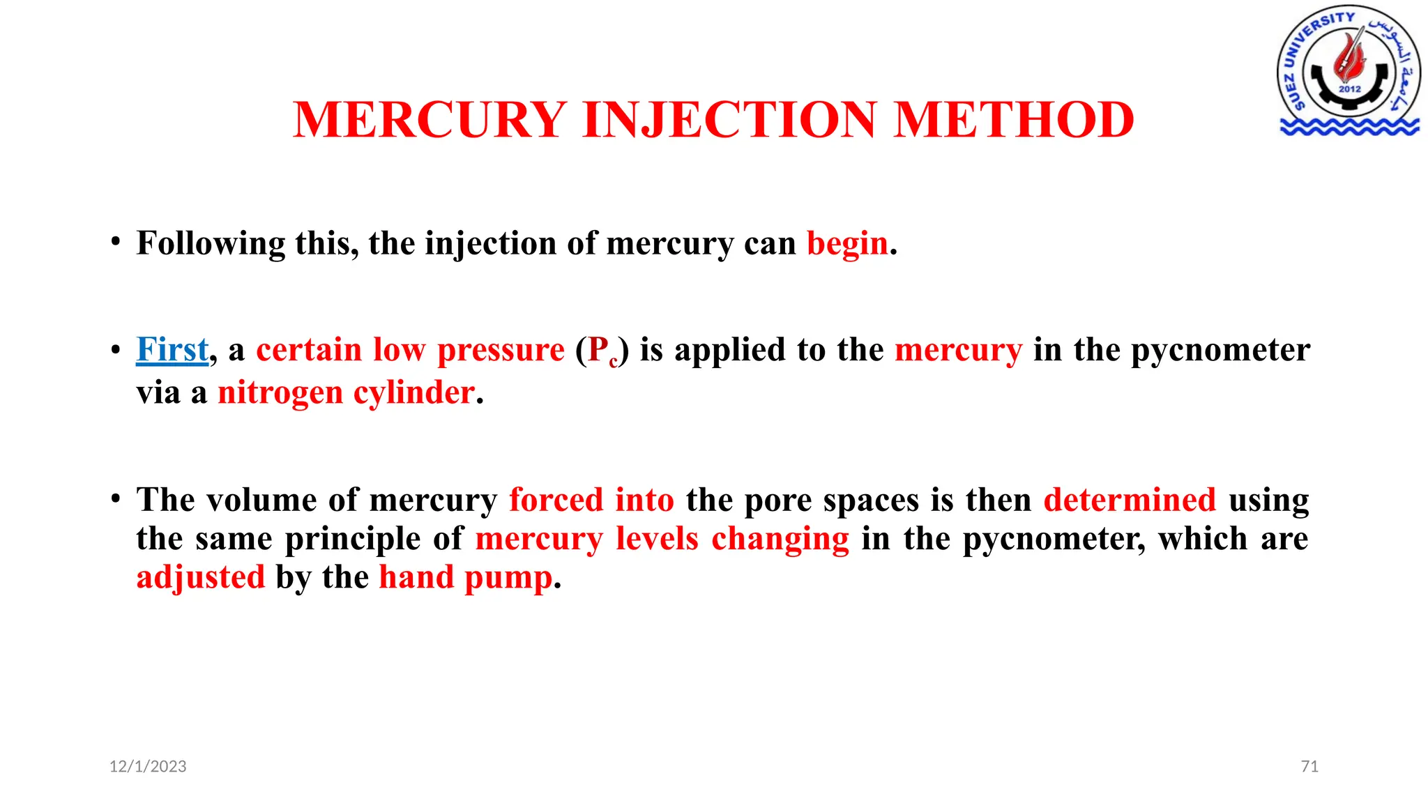 MERCURY INJECTION METHOD
12/1/2023 71
• Following this, the injection of mercury can begin.
• First, a certain low pressure (Pc) is applied to the mercury in the pycnometer
via a nitrogen cylinder.
• The volume of mercury forced into the pore spaces is then determined using
the same principle of mercury levels changing in the pycnometer, which are
adjusted by the hand pump.
 