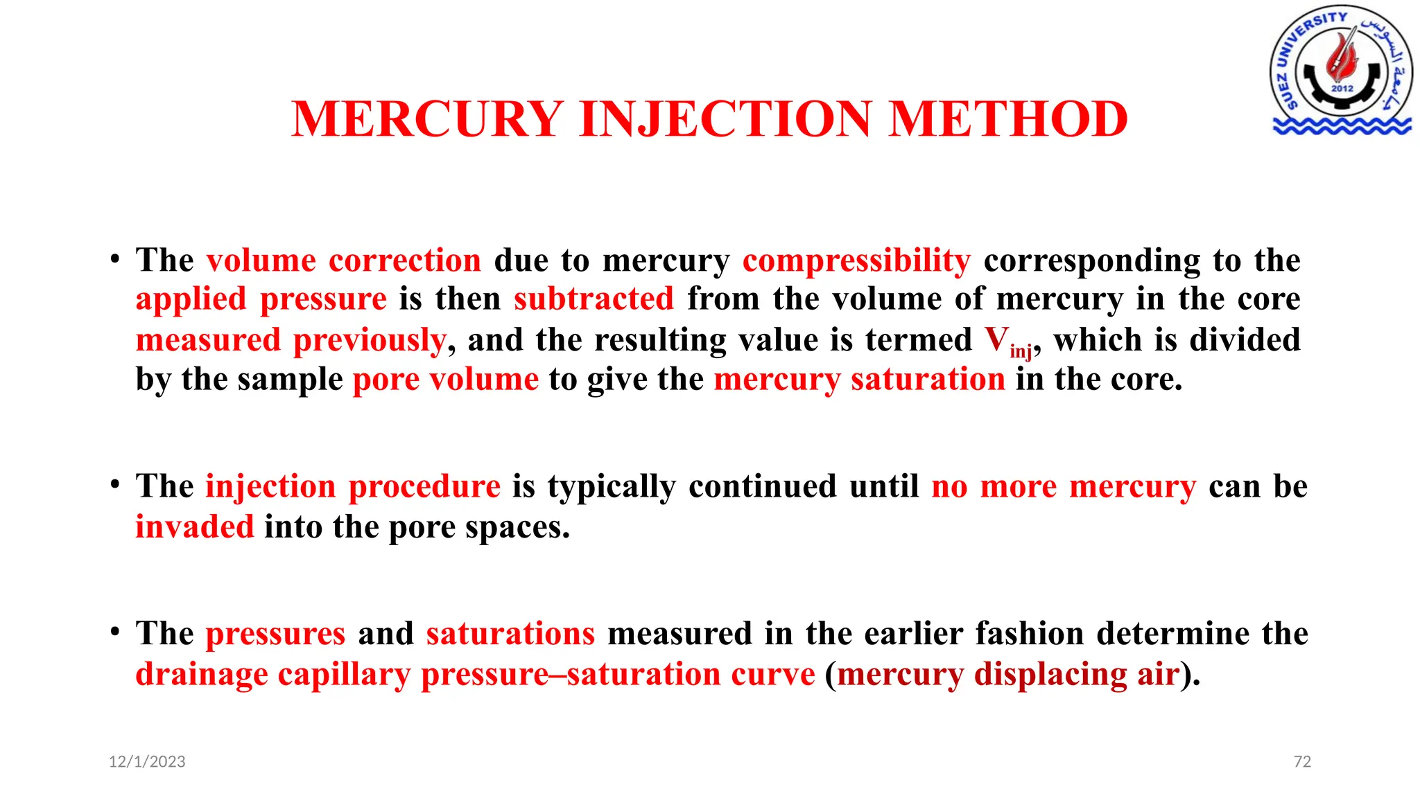 MERCURY INJECTION METHOD
12/1/2023 72
• The volume correction due to mercury compressibility corresponding to the
applied pressure is then subtracted from the volume of mercury in the core
measured previously, and the resulting value is termed Vinj, which is divided
by the sample pore volume to give the mercury saturation in the core.
• The injection procedure is typically continued until no more mercury can be
invaded into the pore spaces.
• The pressures and saturations measured in the earlier fashion determine the
drainage capillary pressure–saturation curve (mercury displacing air).
 
