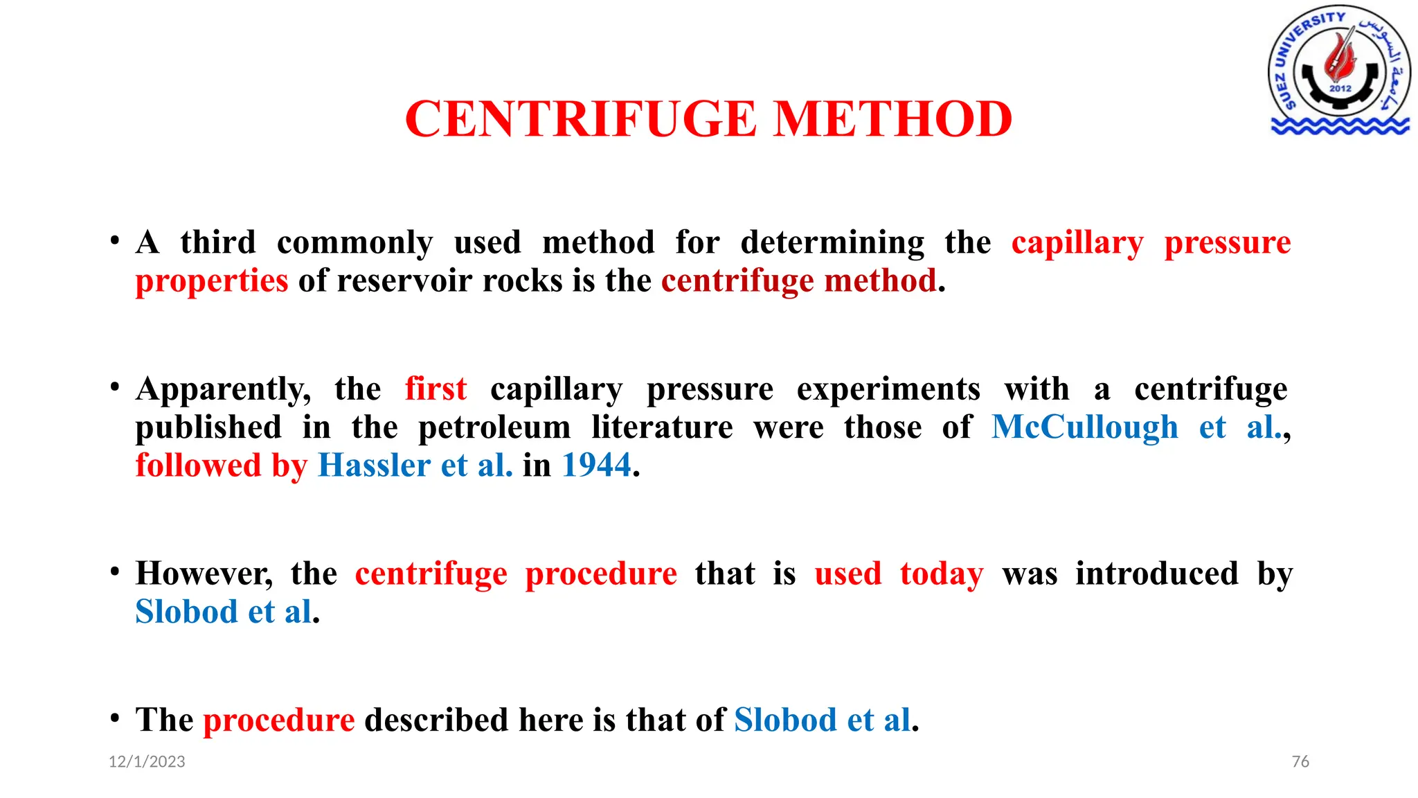 CENTRIFUGE METHOD
12/1/2023 76
• A third commonly used method for determining the capillary pressure
properties of reservoir rocks is the centrifuge method.
• Apparently, the first capillary pressure experiments with a centrifuge
published in the petroleum literature were those of McCullough et al.,
followed by Hassler et al. in 1944.
• However, the centrifuge procedure that is used today was introduced by
Slobod et al.
• The procedure described here is that of Slobod et al.
 