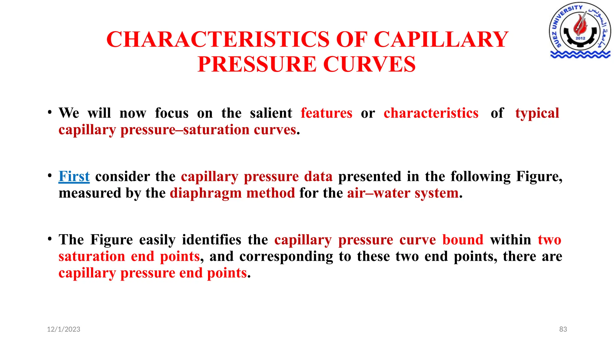 CHARACTERISTICS OF CAPILLARY
PRESSURE CURVES
12/1/2023 83
• We will now focus on the salient features or characteristics of typical
capillary pressure–saturation curves.
• First consider the capillary pressure data presented in the following Figure,
measured by the diaphragm method for the air–water system.
• The Figure easily identifies the capillary pressure curve bound within two
saturation end points, and corresponding to these two end points, there are
capillary pressure end points.
 
