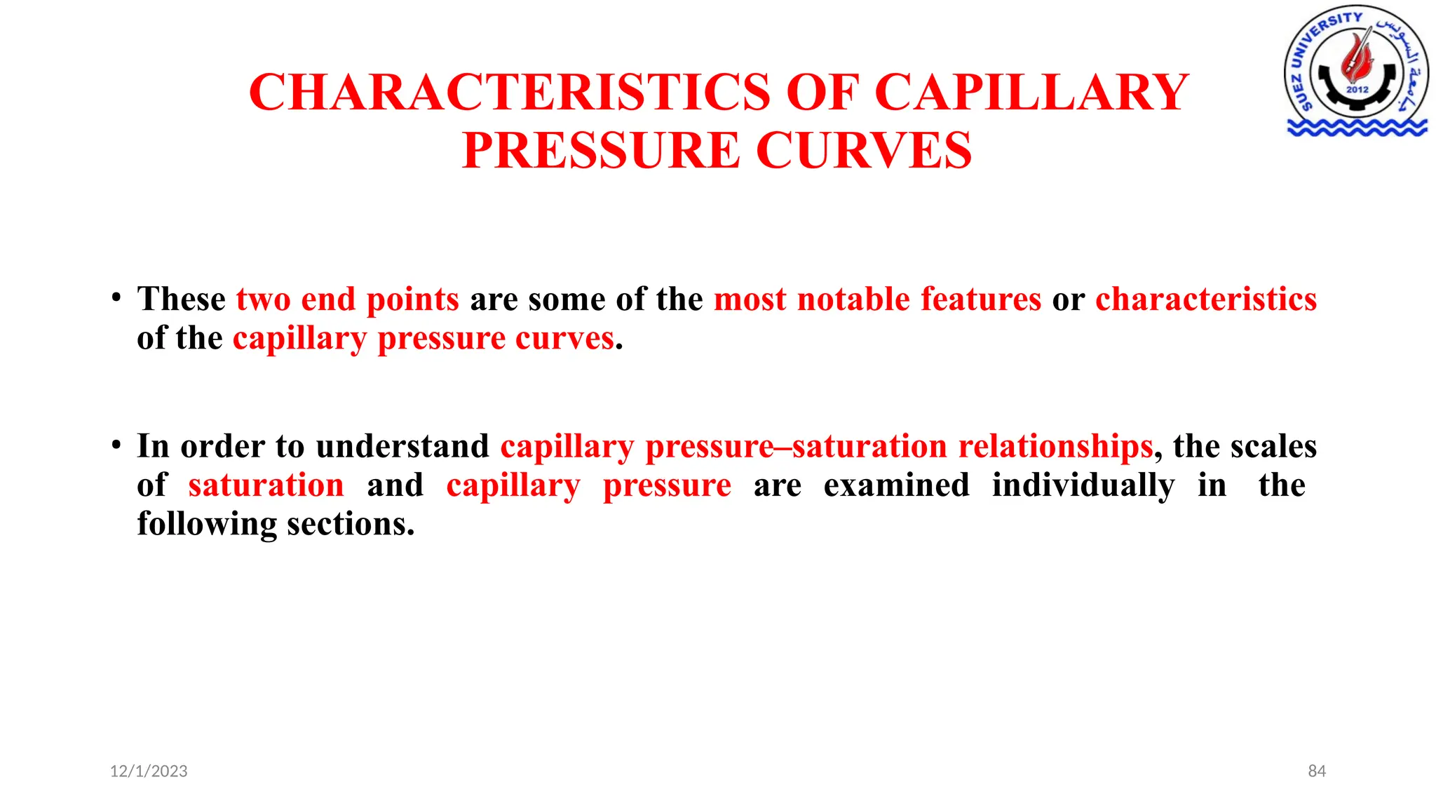 CHARACTERISTICS OF CAPILLARY
PRESSURE CURVES
12/1/2023 84
• These two end points are some of the most notable features or characteristics
of the capillary pressure curves.
• In order to understand capillary pressure–saturation relationships, the scales
of saturation and capillary pressure are examined individually in the
following sections.
 