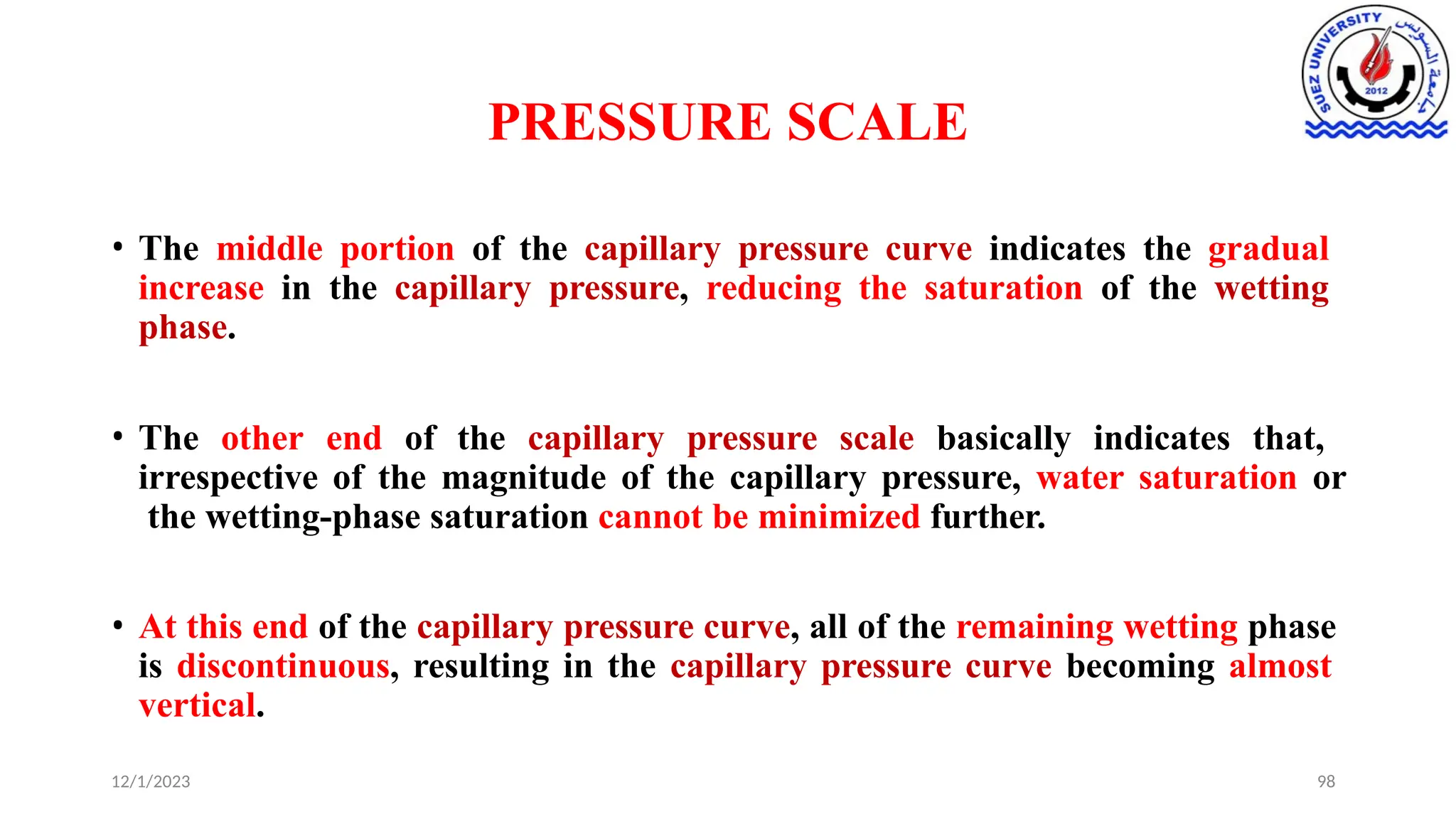 PRESSURE SCALE
12/1/2023 98
• The middle portion of the capillary pressure curve indicates the gradual
increase in the capillary pressure, reducing the saturation of the wetting
phase.
• The other end of the capillary pressure scale basically indicates that,
irrespective of the magnitude of the capillary pressure, water saturation or
the wetting-phase saturation cannot be minimized further.
• At this end of the capillary pressure curve, all of the remaining wetting phase
is discontinuous, resulting in the capillary pressure curve becoming almost
vertical.
 