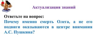 Актуализация знаний
Ответьте на вопрос:
Почему именно смерть Олега, а не его
подвиги оказываются в центре внимания
А.С. Пушкина?
 