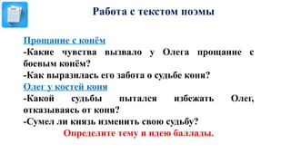 Работа с текстом поэмы
Прощание с конём
-Какие чувства вызвало у Олега прощание с
боевым конём?
-Как выразилась его забота о судьбе коня?
Олег у костей коня
-Какой судьбы пытался избежать Олег,
отказываясь от коня?
-Сумел ли князь изменить свою судьбу?
Определите тему и идею баллады.
 
