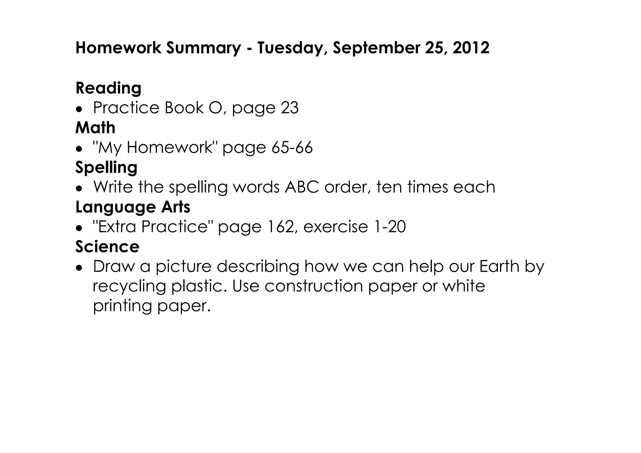 Homework Summary ­ Tuesday, September 25, 2012

Reading
• Practice Book O, page 23
Math
• "My Homework" page 65­66
Spelling
• Write the spelling words ABC order, ten times each
Language Arts
• "Extra Practice" page 162, exercise 1­20
Science
• Draw a picture describing how we can help our Earth by
  recycling plastic. Use construction paper or white
  printing paper.
 