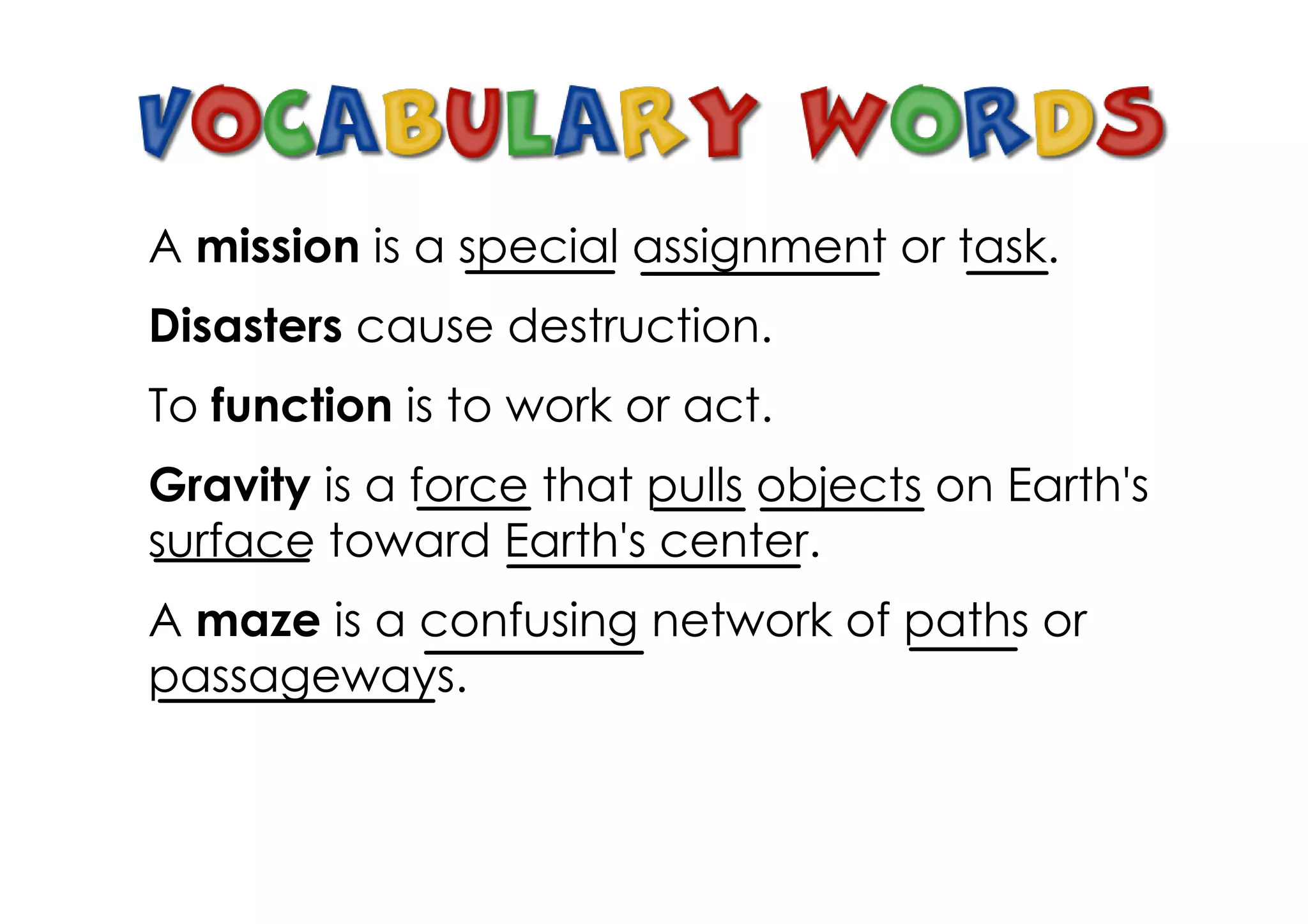 A mission is a special assignment or task.
Disasters cause destruction.
To function is to work or act.
Gravity is a force that pulls objects on Earth's
surface toward Earth's center.
A maze is a confusing network of paths or
passageways.
 