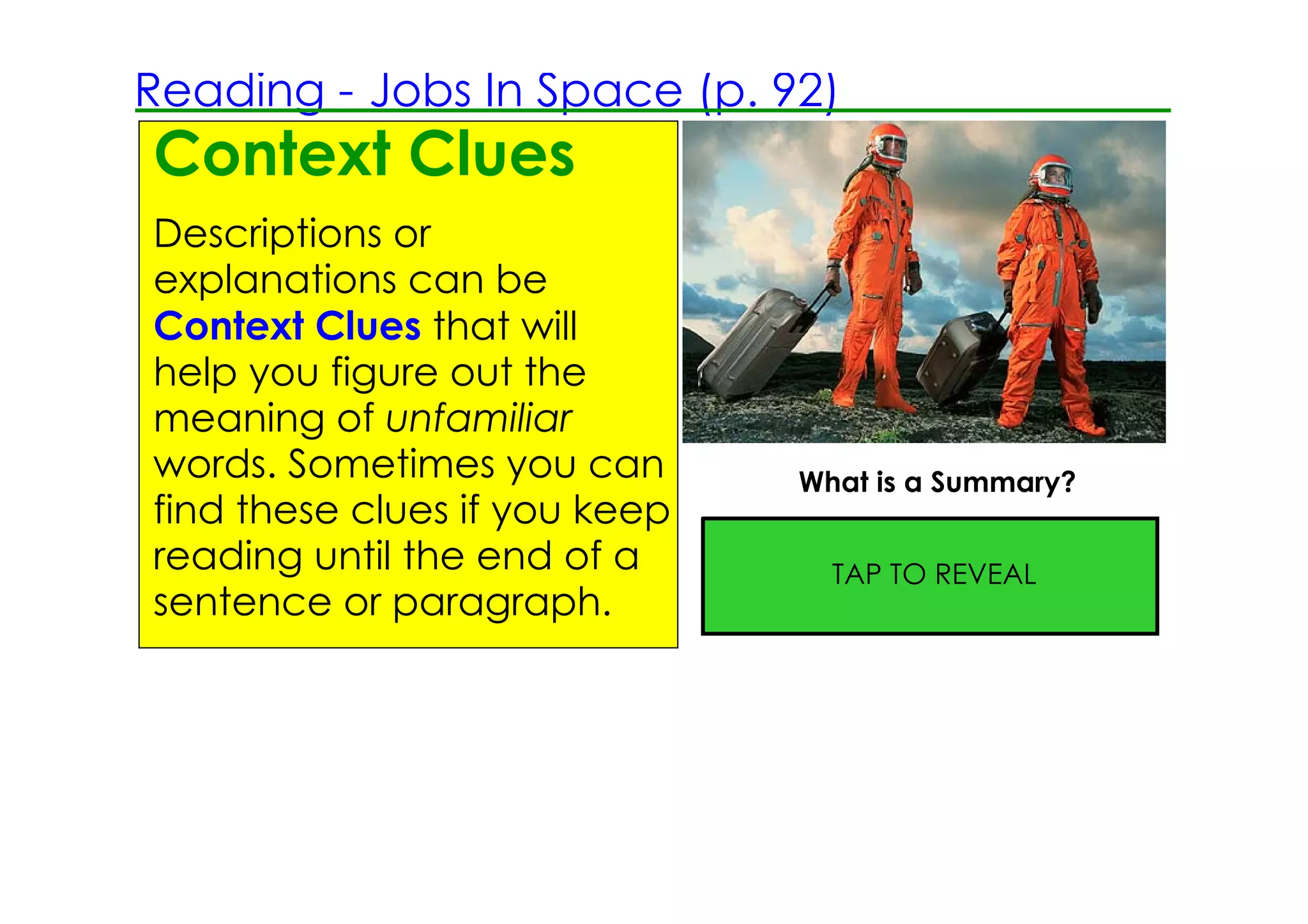 Reading ­ Jobs In Space (p. 92)
Context Clues
Descriptions or
explanations can be
Context Clues that will
help you figure out the
meaning of unfamiliar
words. Sometimes you can            What is a Summary?
find these clues if you keep
                               A summary is a short statement
reading until the end of a     of the most important ideas or
                                       TAP TO REVEAL
sentence or paragraph.         information in a selection.
 