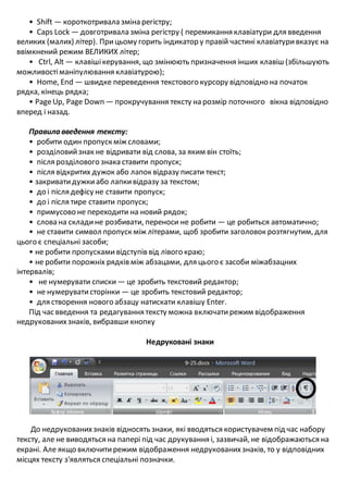 • Shift — короткотривала зміна регістру;
• Caps Lock — довготривала зміна регістру ( перемикання клавіатури для введення
великих (малих) літер). Прицьому горить індикатор у правій частині клавіатуривказує на
ввімкнений режим ВЕЛИКИХ літер;
• Ctrl, Alt — клавішікерування, що змінюють призначення інших клавіш (збільшують
можливостіманіпулювання клавіатурою);
• Home, End — швидке переведення текстового курсору відповідно на початок
рядка, кінець рядка;
• PageUp, Page Down — прокручування тексту на розмір поточного вікна відповідно
вперед і назад.
Правила введення тексту:
• робити один пропуск між словами;
• розділовийзнак не відривати від слова, за яким він стоїть;
• після розділового знака ставити пропуск;
• після відкритих дужок або лапок відразу писати текст;
• закриватидужкиабо лапкивідразу за текстом;
• до і після дефісу не ставити пропуск;
• до і після тире ставити пропуск;
• примусово не переходити на новий рядок;
• слова на складине розбивати, переноси не робити — це робиться автоматично;
• не ставити символ пропуск між літерами, щоб зробити заголовок розтягнутим, для
цього є спеціальні засоби;
• не робити пропускамивідступів від лівого краю;
• не робити порожніх рядків між абзацами, для цього є засоби міжабзацних
інтервалів;
• не нумерувати списки — це зробить текстовий редактор;
• не нумеруватисторінки — це зробить текстовий редактор;
• для створення нового абзацу натискати клавішу Enter.
Під час введення та редагування тексту можна включатирежим відображення
недрукованихзнаків, вибравши кнопку
Недруковані знаки
До недрукованихзнаків відносять знаки, які вводяться користувачем під час набору
тексту, але не виводяться на папері під час друкування і, зазвичай, не відображаються на
екрані. Але якщо включитирежим відображення недрукованихзнаків, то у відповідних
місцях тексту з'являться спеціальні позначки.
 