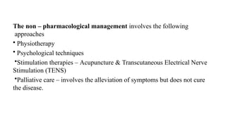 The non – pharmacological management involves the following
approaches
• Physiotherapy
• Psychological techniques
•Stimulation therapies – Acupuncture & Transcutaneous Electrical Nerve
Stimulation (TENS)
•Palliative care – involves the alleviation of symptoms but does not cure
the disease.
 