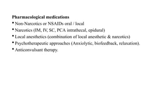 Pharmacological medications
 Non-Narcotics or NSAIDs oral / local
 Narcotics (IM, IV, SC, PCA intrathecal, epidural)
 Local anesthetics (combination of local anesthetic & narcotics)
 Psychotherapeutic approaches (Anxiolytic, biofeedback, relaxation).
 Anticonvulsant therapy.
 