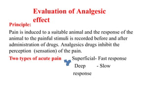 Evaluation of Analgesic
effect
Principle:
Pain is induced to a suitable animal and the response of the
animal to the painful stimuli is recorded before and after
administration of drugs. Analgesics drugs inhibit the
perception (sensation) of the pain.
Two types of acute pain Superficial- Fast response
Deep - Slow
response
 