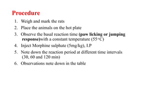 Procedure
1. Weigh and mark the rats
2. Place the animals on the hot plate
3. Observe the basal reaction time (paw licking or jumping
response)with a constant temperature (55 ͦ C)
4. Inject Morphine sulphate (5mg/kg), I.P
5. Note down the reaction period at different time intervals
(30, 60 and 120 min)
6. Observations note down in the table
 