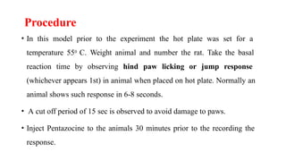 Procedure
• In this model prior to the experiment the hot plate was set for a
temperature 550 C. Weight animal and number the rat. Take the basal
reaction time by observing hind paw licking or jump response
(whichever appears 1st) in animal when placed on hot plate. Normally an
animal shows such response in 6-8 seconds.
• A cut off period of 15 sec is observed to avoid damage to paws.
• Inject Pentazocine to the animals 30 minutes prior to the recording the
response.
 