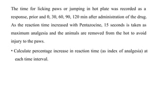 The time for licking paws or jumping in hot plate was recorded as a
response, prior and 0, 30, 60, 90, 120 min after administration of the drug.
As the reaction time increased with Pentazocine, 15 seconds is taken as
maximum analgesia and the animals are removed from the hot to avoid
injury to the paws.
• Calculate percentage increase in reaction time (as index of analgesia) at
each time interval.
 