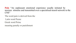 Pain “An unpleasant emotional experience usually initiated by
noxious stimulus and transmitted over a specialized neural network to the
CNS”
The word pain is derived from the
Latin word Peone
Greek word Poine
meaning penalty or punishment
 